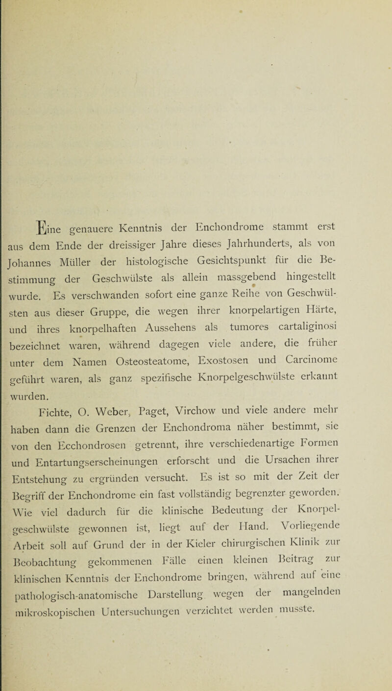 Eine genauere Kenntnis der Enchondrome stammt erst aus dem Ende der dreissiger Jahre dieses Jahrhunderts, als von Johannes Müller der histologische Gesichtspunkt für die Be¬ stimmung der Geschwülste als allein massgebend hingestellt wurde. Es verschwanden sofort eine ganze Reihe von Geschwül¬ sten aus dieser Gruppe, die wegen ihrer knorpelartigen Härte, und ihres knorpelhaften Aussehens als tumores cartaliginosi bezeichnet waren, während dagegen viele andere, die früher unter dem Namen Osteosteatome, Exostosen und Carcinome geführt waren, als ganz spezifische Knorpelgeschwülste erkannt wurden. Fichte, O. Weber, Paget, Virchow und viele andere mehr haben dann die Grenzen der Enchondroma näher bestimmt, sie von den Ecchondrosen getrennt, ihre verschiedenartige Formen und Entartungserscheinungen erforscht und die Ursachen ihrer Entstehung zu ergründen versucht. Es ist so mit dei Zeit dei Begriff der Phichondrome ein fast vollständig begrenzter geworden. Wie viel dadurch für die klinische Bedeutung der Knorpel¬ geschwülste gewonnen ist, liegt auf der Hand. Voi liegende Arbeit soll auf Grund der in der Kieler chirurgischen Klinik zur Beobachtung gekommenen Pälle einen kleinen Beitiag zui klinischen Kenntnis der Enchondrome bringen, während auf eine pathologisch-anatomische Darstellung wegen der mangelnden mikroskopischen Untersuchungen verzichtet werden musste.