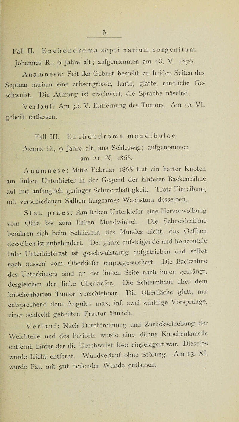 Fall II. Enchondroma scpti narium congenitum. Johannes R., 6 Jahre alt; aufgenommen am 18. V. 1876. Anamnese: Seit der Geburt besteht zu beiden Seiten des Septum narium eine erbsengrosse, harte, glatte, rundliche Ge¬ schwulst. Die Atmung ist erschwert, die Sprache näselnd. Verlauf: Am 30. V. Entfernung des Tumors. Am 10. VI. eeheilt entlassen. Fall III. Enchondroma mandibulae. Asmus D., 9 Jahre alt, aus Schleswig; aufgenommen am 21. X. 1868. Anamnese: Mitte Februar 1868 trat ein harter Knoten am linken Unterkiefer in der Gegend der hinteren Backenzähne auf mit anfänglich geringer Schmerzhaftigkeit. Trotz Einreibung mit verschiedenen Salben langsames Wachstum desselben. Stat. praes: Am linken Unterkiefer eine Hervorwölbung vom Ohre bis zum linken Mundwinkel. Die Schneidezähne berühren sich beim Schliessen des Mundes nicht, das Oeffncn desselben ist unbehindert. Der ganze aufsteigende und horizontale linke Unterkieferast ist geschwulstartig aufgetrieben und selbst nach aussen* vom Oberkiefer emporgewuchert. Die Backzähne des Unterkiefers sind an der linken Seite nach innen gedrängt, desgleichen der linke Oberkiefer. Die Schleimhaut übei dem knochenharten Tumor verschiebbar. Die Oberfläche glatt, nur entsprechend dem Angulus max. inf. zwei winklige Vorsprünge, einer schlecht geheilten F ractur ähnlich. Verlauf: Nach Durchtrennung und Zurückschiebung der Weichteile und des Periosts wurde eine dünne Knochenlamelle entfernt, hinter der die Geschwulst lose eingelagert war. Dieselbe wurde leicht entfernt. Wundverlauf ohne Störung. Am 13* XL wurde Pat. mit gut heilender Wunde entlassen.