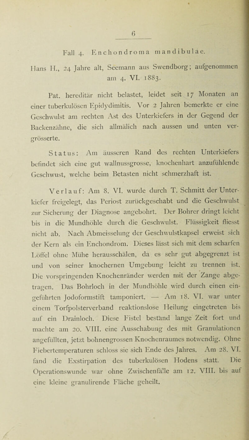 6_ Fall 4- Knchondroma mandibulae. Ilans H., 24 Jahre alt, Seemann aus Swendborg; aufgenommen am 4. VI. 1883. Pat. hereditär nicht belastet, leidet seit 17 Monaten an einer tuberkulösen Epidydimitis. Vor 2 Jahren bemerkte er eine Geschwulst am rechten Ast des Unterkiefers in der Gegend der Backenzähne, die sich allmälich nach aussen und unten ver- grösserte. Status: Am äusseren Rand des rechten Unterkiefers befindet sich eine gut wallnussgrosse, knochenhart anzufühlende Gcschwust, welche beim Betasten nicht schmerzhaft ist. Verlauf: Am 8. VI. wurde durch T. Schmitt der Unter¬ kiefer freigelegt, das Periost zurückgeschabt und die Geschwulst zur Sicherung der Diagnose angebohrt. Der Bohrer dringt leicht bis in die Mundhöhle durch die Geschwulst. Flüssigkeit Giesst nicht ab. Nach Abmeisselung der Geschwulstkapsel erweist sich der Kern als ein Enchondrom. Dieses lässt sich mit dem scharfen Löffel ohne Mühe herausschälen, da es sehr gut abgegrenzt ist und von seiner knöchernen Umgebung leicht zu trennen ist. Die vorspringenden Knochenränder werden mit der Zange abge¬ tragen. Das Bohrloch in der Mundhöhle wird durch einen ein- o geführten Jodoformstift tamponiert. — Am 18. VI. war unter einem Torfpolsterverband reaktionslose Heilung eingetreten bis auf ein Drainloch. Diese Fistel bestand lange Zeit fort und machte am 20. VIII. eine Ausschabung des mit Granulationen angefüllten, jetzt bohnengrossen Knochenraumes notwendig. Ohne P'icbcrtempcraturen schloss sie sich Ende des Jahres. Am 28. VI. fand die Exstirpation des tuberkulösen Hodens statt. Die Operationswunde war ohne Zwischenfälle am 12. VIII. bis auf eine kleine granulirende Fläche geheilt.