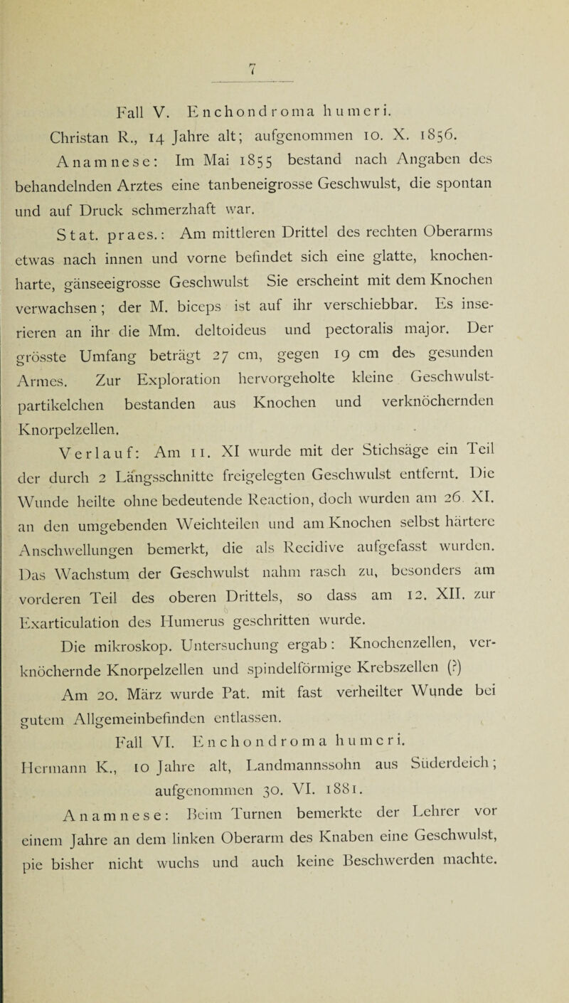 Fall V. Enchondroma humeri. Christan R., 14 Jahre alt; aufgenommen 10. X. 1856. Anamnese: Im Mai 1855 bestand nach Angaben des behandelnden Arztes eine tanbeneigrosse Geschwulst, die spontan und auf Druck schmerzhaft war. Stat. praes.: Am mittleren Drittel des rechten Oberarms etwas nach innen und vorne befindet sich eine glatte, knochen¬ harte, gänseeigrosse Geschwulst Sie erscheint mit dem Knochen verwachsen; der M. biceps ist auf ihr verschiebbar. Es inse¬ rieren an ihr die Mm. deltoideus und pectoralis major. Der grösste Umfang beträgt 27 cm, gegen 19 cm des gesunden Armes. Zur Exploration hervorgeholte kleine Geschwulst¬ partikelchen bestanden aus Knochen und verknöchernden Knorpelzellen. Verlauf: Am 11. XI wurde mit der Stichsäge ein Teil der durch 2 Längsschnitte freigelegten Geschwulst entfernt. Die Wunde heilte ohne bedeutende Reaction, doch wurden am 26. XI. an den umgebenden Weichteilen und am Knochen selbst häitcie Anschwellungen bemerkt, die als Recidive aufgefasst wulden. Das Wachstum der Geschwulst nahm rasch zu, besonders am vorderen Teil des oberen Drittels, so dass am 12. XII. zui Exarticulation des Humerus geschritten wurde. Die mikroskop. Untersuchung ergab: Knochenzellen, ver¬ knöchernde Knorpelzellen und spindelförmige Krebszellen (?) Am 20. März wurde Tat. mit fast verheilter Wunde bei gutem Allgemeinbefinden entlassen. o o Fall VI. Enc h ondro m a h u m c r i. Hermann K., 10 Jahre alt, Landmannssohn aus Südeideich, aufgenommen 30. VI. 1881. Anamnese: Beim Turnen bemerkte der Lehrer vor einem Jahre an dem linken Oberarm des Knaben eine Geschwulst, pie bisher nicht wuchs und auch keine Beschwerden machte.