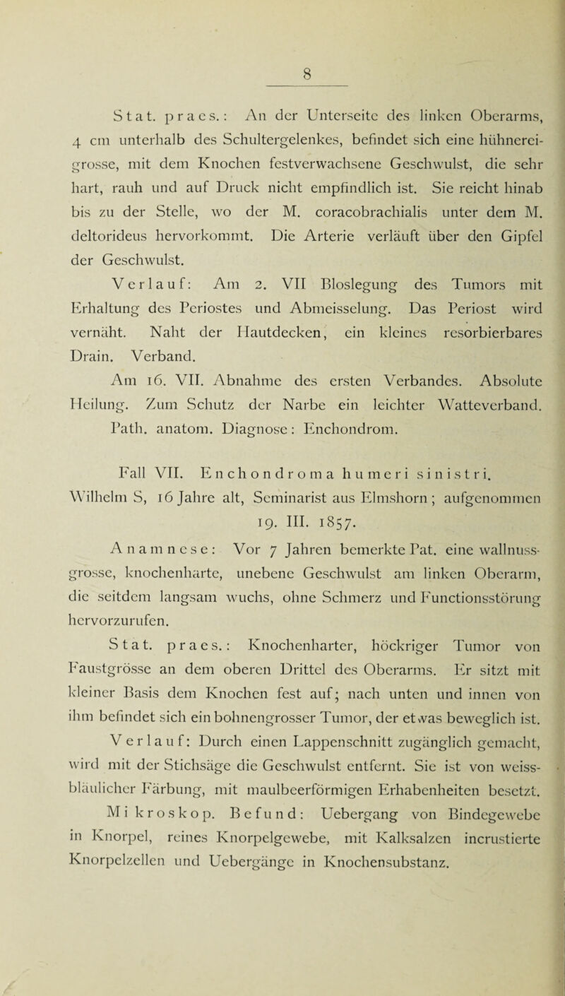 Stat. p r a c s.: An der Unterseite des linken Oberarms, 4 cm unterhalb des Schultergelenkes, befindet sich eine hühnerei- grosse, mit dem Knochen festverwachsene Geschwulst, die sehr hart, rauh und auf Druck nicht empfindlich ist. Sie reicht hinab bis zu der Stelle, wo der M. coracobrachialis unter dem M. deltorideus hervorkommt. Die Arterie verläuft über den Gipfel der Geschwulst. Verlauf: Am 2. VII Bloslegung des Tumors mit Erhaltung des Periostes und Abmeisselung. Das Periost wird vernäht. Naht der Hautdecken, ein kleines resorbierbares Drain. Verband. Am 16. VII. Abnahme des ersten Verbandes. Absolute Heilung. Zum Schutz der Narbe ein leichter Watteverband. Path. anatom. Diagnose: Enchondrom. Fall VII. Enchondroma humeri s i n i s t r i. WilhelmS, 16 Jahre alt, Seminarist aus Elmshorn ; aufgenommen 19. III. 1857. An amnese: Vor 7 Jahren bemerkte Pat. eine wallnuss- grossc, knochenharte, unebene Geschwulst am linken Oberarm, die seitdem langsam wuchs, ohne Schmerz und Functionsstörung hervorzurufen. Stat. praes.: Knochenharter, höckriger Tumor von Faustgrösse an dem oberen Drittel des Oberarms. Er sitzt mit kleiner Basis dem Knochen fest auf; nach unten und innen von ihm befindet sich ein bohnengrosser Tumor, der eUvas beweglich ist. V erlauf: Durch einen Lappenschnitt zugänglich gemacht, wird mit der Stichsäge die Geschwulst entfernt. Sie ist von weiss- bläulichcr Färbung, mit maulbeerförmigen Erhabenheiten besetzt. M i kroskop. Befund: Uebergang von Bindegewebe in Knorpel, reines Knorpelgewebe, mit Kalksalzen incrustierte Knorpelzellen und Uebergängc in Knochensubstanz.