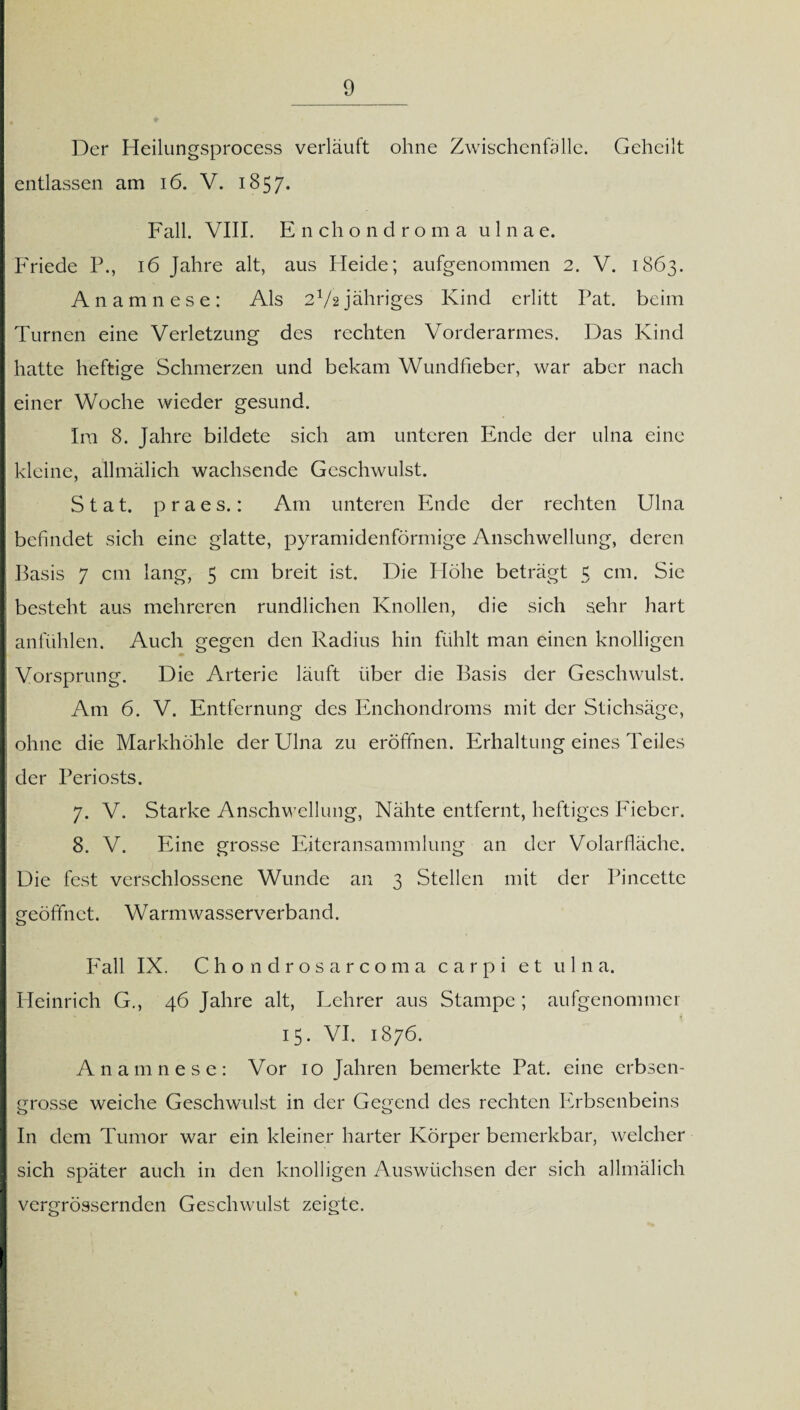 Der Heilungsprocess verläuft ohne Zwischenfälle. Geheilt entlassen am 16. V. 1857. Fall. VIII. Enchondroma 111 n a e. Friede 16 Jahre alt, aus Heide; aufgenommen 2. V. 1863. Anamnese: Als 2V2jähriges Kind erlitt Pat. beim Turnen eine Verletzung des rechten Vorderarmes. Das Kind hatte heftige Schmerzen und bekam Wundfieber, war aber nach einer Woche wieder gesund. Ira 8. Jahre bildete sich am unteren Ende der ulna eine kleine, allmälich wachsende Geschwulst. Stat. praes.: Am unteren Ende der rechten Ulna befindet sich eine glatte, pyramidenförmige Anschwellung, deren Basis 7 cm lang, 5 cm breit ist. Die Höhe beträgt 5 cm. Sie besteht aus mehreren rundlichen Knollen, die sich sehr hart anfühlen. Auch gegen den Radius hin fühlt man einen knolligen Vorsprung. Die Arterie läuft über die Basis der Geschwulst. Am 6. V. Entfernung des Enchondroms mit der Stichsäge, ohne die Markhöhle der Ulna zu eröffnen. Erhaltung eines Teiles der Periosts. 7. V. Starke Anschwellung, Nähte entfernt, heftiges Fieber. 8. V. Eine grosse Eiteransammlung an der Volarfläche. Die fest verschlossene Wunde an 3 Stellen mit der Pincette geöffnet. Warmwasserverband. Fall IX. Chondrosarcoma carpi et ulna. Heinrich G., 46 Jahre alt, Lehrer aus Stampe ; aufgenommer 15. VI. 1876. Anamnese: Vor 10 Jahren bemerkte Pat. eine erbsen¬ grosse weiche Geschwulst in der Gegend des rechten Erbsenbeins In dem Tumor war ein kleiner harter Körper bemerkbar, welcher sich später auch in den knolligen Auswüchsen der sich allmälich vergrössernden Geschwulst zeigte.