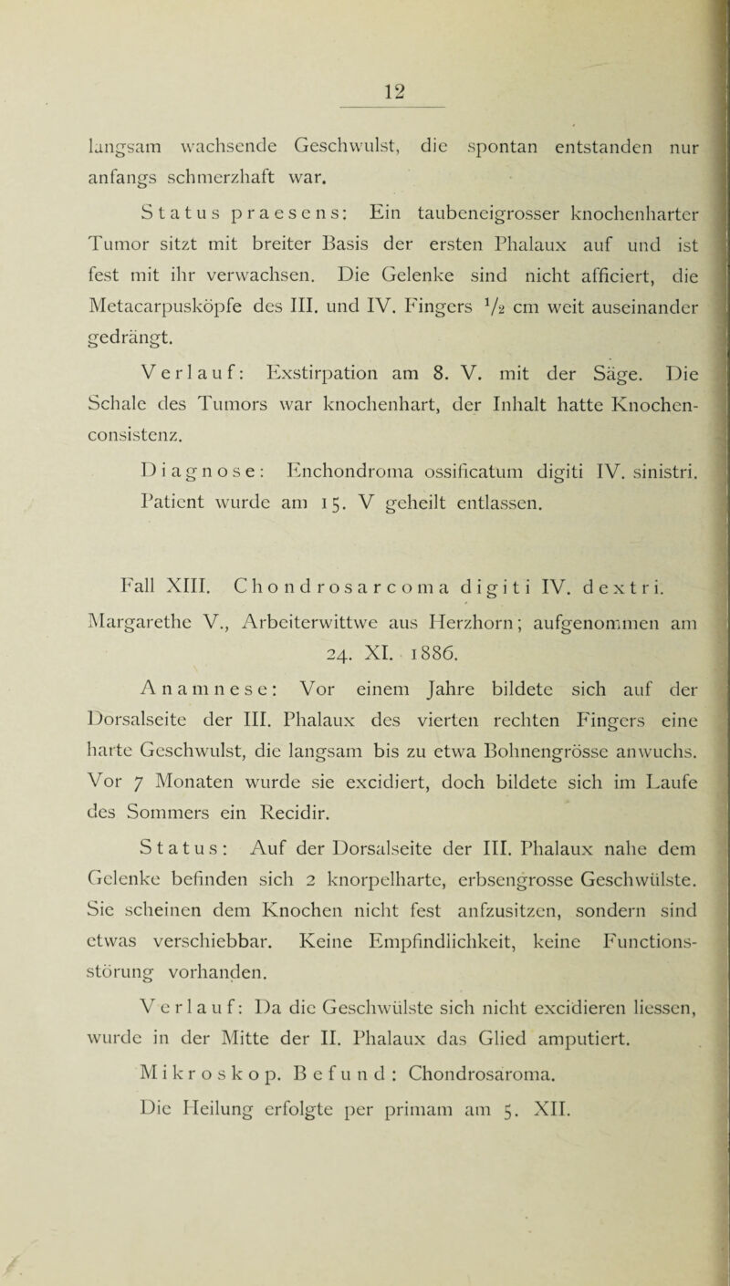 langsam wachsende Geschwulst, die spontan entstanden nur anfangs schmerzhaft war. Status praesens: Ein taubeneigrosser knochenharter Tumor sitzt mit breiter Basis der ersten Phalaux auf und ist fest mit ihr verwachsen. Die Gelenke sind nicht afficiert, die Metacarpusköpfe des III. und IV. Fingers V2 cm weit auseinander gedrängt. Verlauf: Exstirpation am 8. V. mit der Säge. Die Schale des Tumors war knochenhart, der Inhalt hatte Knochen- consistenz. Diagnose: Enchondroma ossificatum digiti IV. sinistri. Patient wurde am 15. V geheilt entlassen. Fall XIII. Chondrosarcoma digiti IV. d e x t r i. Margarethe V., Arbeiterwittwe aus Herzhorn; aufgenommen am 24. XI. 1886. Anamnese: Vor einem Jahre bildete sich auf der Dorsalseite der III. Phalaux des vierten rechten Fingers eine harte Geschwulst, die langsam bis zu etwa Bohnengrösse an wuchs. Vor 7 Monaten wurde sie excidiert, doch bildete sich im Laufe des Sommers ein Recidir. Status: Auf der Dorsalseite der III. Phalaux nahe dem Gelenke befinden sich 2 knorpelharte, erbsengrosse Geschwülste. Sie scheinen dem Knochen nicht fest anfzusitzen, sondern sind etwas verschiebbar. Keine Empfindlichkeit, keine Functions- störung vorhanden. Verlauf: Da die Geschwülste sich nicht excidieren Hessen, wurde in der Mitte der II. Phalaux das Glied amputiert. M i k r o s k o p. Befund: Chondrosaroma. Die Heilung erfolgte per primam am 5. XII.