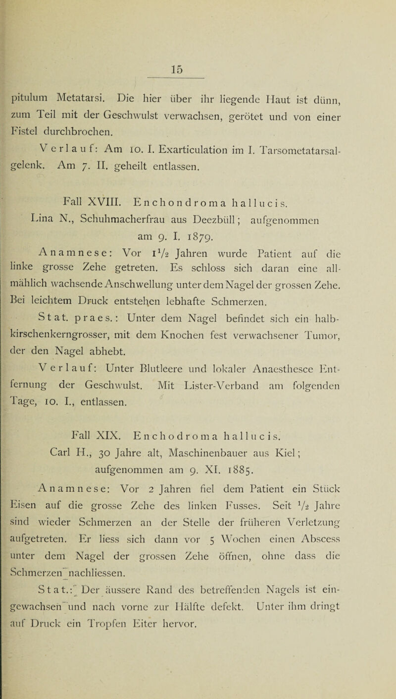 pitulum Metatarsi. Die hier über ihr liegende Haut ist dünn, zum Teil mit der Geschwulst verwachsen, gerötet und von einer Fistel durchbrochen. V erlauf: Am io. I. Exarticulation im I. Tarsometatarsal- gelenk. Am 7. II. geheilt entlassen. Fall XVIII. Enchondroma h a 11 u c i s. Lina N., Schuhmacherfrau aus Deezbiill; aufgenommen am 9. I. 1879. Anamnese: Vor D/2 Jahren wurde Patient auf die linke grosse Zehe getreten. Es schloss sich daran eine all¬ mählich wachsende Anschwellung unter dem Nagel der grossen Zehe. Bei leichtem Druck entstehen lebhafte Schmerzen. Stat. praes.: Unter dem Nagel befindet sich ein halb¬ kirschenkerngrosser, mit dem Knochen fest verwachsener Tumor, der den Nagel abhebt. Verlauf: Unter Blutleere und lokaler Anaesthesce Ent¬ fernung der Geschwulst. Mit Lister-Verband am folgenden Tage, 10. I., entlassen. Fall XIX. Enchodroma ha 11 u c is. Carl H., 30 Jahre alt, Maschinenbauer aus Kiel; aufgenommen am 9. XI. 1885. Anamnese: Vor 2 Jahren fiel dem Patient ein Stück Eisen auf die grosse Zehe des linken Fusses. Seit V2 Jahre sind wieder Schmerzen an der Stelle der früheren Verletzung aufgetreten. Er liess sich dann vor 5 Wochen einen Abscess unter dem Nagel der grossen Zehe öffnen, ohne dass die Schmerzen nachliessen. Stat.: Der äussere Rand des betreffenden Nagels ist ein- -A gewachsen und nach vorne zur Hälfte defekt. Unter ihm dringt auf Druck ein Tropfen Eiter hervor.