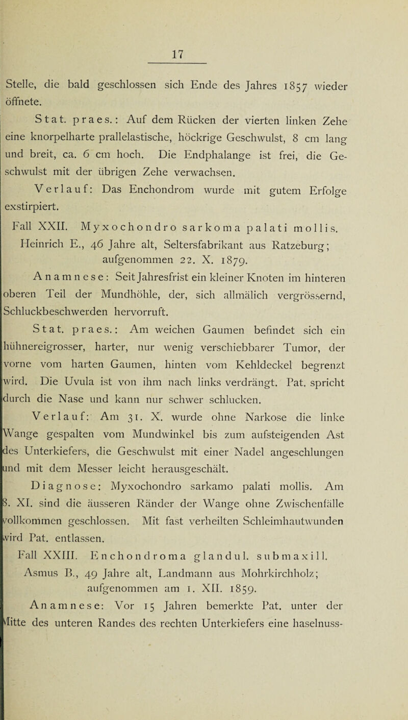 Stelle, die bald geschlossen sich Ende des Jahres 1857 wieder öffnete. Stat. praes.: Auf dem Rücken der vierten linken Zehe eine knorpelharte prallelastische, höckrige Geschwulst, 8 cm lang und breit, ca. 6 cm hoch. Die Endphalange ist frei, die Ge¬ schwulst mit der übrigen Zehe verwachsen. V erlauf: Das Enchondrom wurde mit gutem Erfolge exstirpiert. Fall XXII. M yxochondro sarkoma palati mollis. Heinrich E., 46 Jahre alt, Seltersfabrikant aus Ratzeburg; aufgenommen 22. X. 1879. Anamnese: Seit Jahresfrist ein kleiner Knoten im hinteren oberen Teil der Mundhöhle, der, sich allmälich vergrössernd, Schluckbeschwerden hervorruft. Stat. praes.: Am weichen Gaumen befindet sich ein hühnereigrosser, harter, nur wenig verschiebbarer Tumor, der vorne vom harten Gaumen, hinten vom Kehldeckel begrenzt wird. Die Uvula ist von ihm nach links verdrängt. Pat. spricht durch die Nase und kann nur schwer schlucken. Verlauf: Am 31. X. wurde ohne Narkose die linke Wange gespalten vom Mundwinkel bis zum aufsteigenden Ast des Unterkiefers, die Geschwulst mit einer Nadel angeschlungen und mit dem Messer leicht herausgeschält. Diagnose: Myxochondro sarkamo palati mollis. Am 8. XI. sind die äusseren Ränder der Wange ohne Zwischenfälle vollkommen geschlossen. Mit fast verheilten Schleimhautwunden wird Pat. entlassen. Fall XXIII. Enchondroma gl and ul. submaxill. Asmus B., 49 Jahre alt, Landmann aus Mohrkirchholz; aufgenommen am 1. XII. 1859. An amnese: Vor 15 Jahren bemerkte Pat. unter der ditte des unteren Randes des rechten Unterkiefers eine haselnuss-