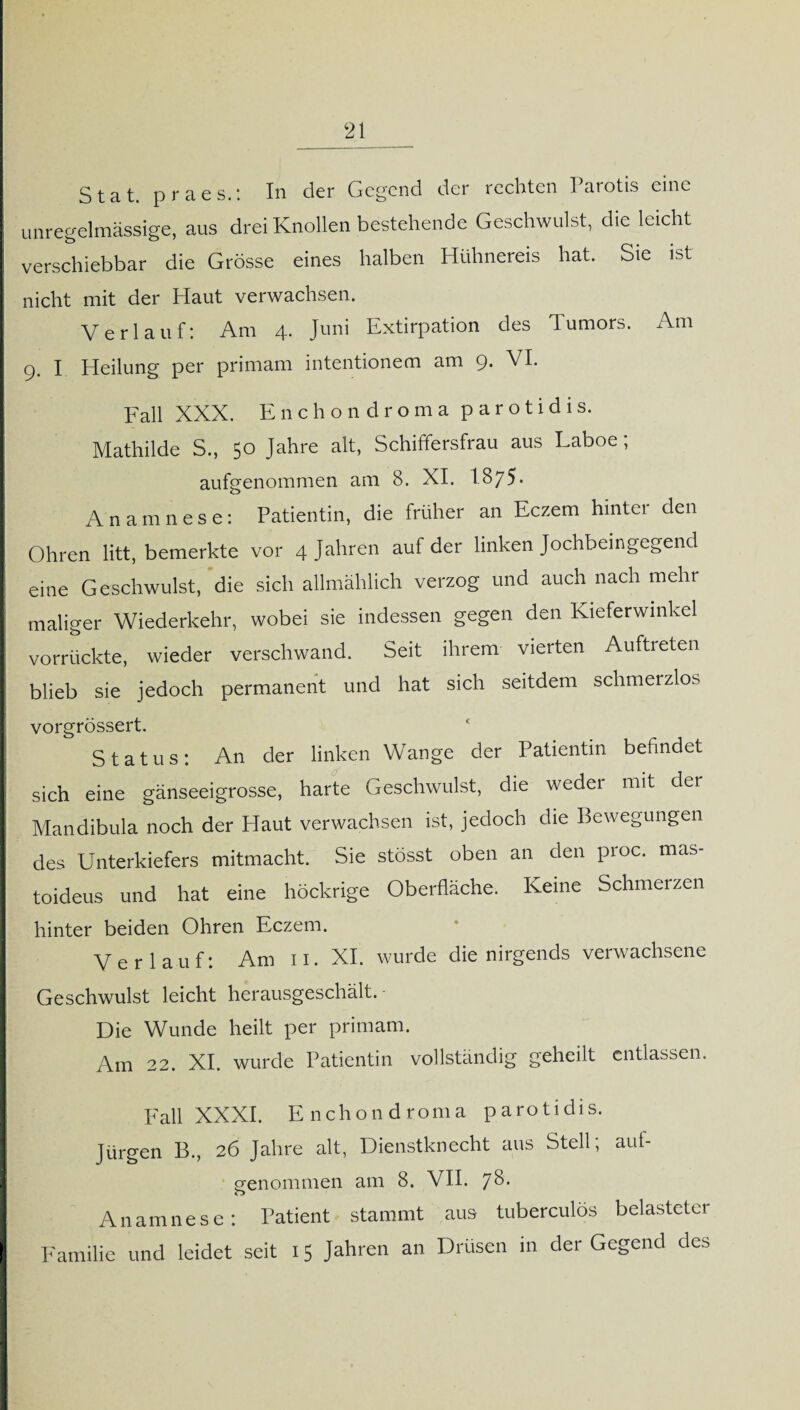 Stat. praes.: In der Gegend der rechten Parotis eine unregelmässige, aus drei Knollen bestehende Geschwulst, die leicht verschiebbar die Grösse eines halben Hühnereis hat. Sie ist nicht mit der Haut verwachsen. Verlauf: Am 4. Juni Extirpation des Tumors. Am 9. I Heilung per primam intentionem am 9. VI. Fall XXX. Enchondroma parotidis. Mathilde S., 50 Jahre alt, Schiffersfrau aus Laboe , aufgenommen am 8. XI. I875. Anamnese: Patientin, die früher an Eczem hintei den Ohren litt, bemerkte vor 4 Jahren auf der linken Jochbeingegend eine Geschwulst, die sich allmählich verzog und auch nach mehr maliger Wiederkehr, wobei sie indessen gegen den Kieferwmkel vorrückte, wieder verschwand. Seit ihrem vierten Auftreten blieb sie jedoch permanent und hat sich seitdem schmerzlos vorgrössert. Status: An der linken Wange der Patientin befindet sich eine gänseeigrosse, harte Geschwulst, die weder mit der Mandibula noch der Haut verwachsen ist, jedoch die Bewegungen des Unterkiefers mitmacht. Sie stösst oben an den proc. mas- toideus und hat eine höckrige Oberfläche. Keine Schmerzen hinter beiden Ohren Eczem. Verlauf: Am n. XI. wurde die nirgends verwachsene Geschwulst leicht herausgeschält. Die Wunde heilt per primam. Am 22. XI. wurde Patientin vollständig geheilt entlassen. Fall XXXI. Enchondroma parotidis. Jürgen B., 26 Jahre alt, Dienstknecht aus Stell; auf- Sfenommen am 8. VII. 78- o Anamnese: Patient stammt aus tuberculös belasteter Familie und leidet seit 15 Jahren an Drüsen in der Gegend des