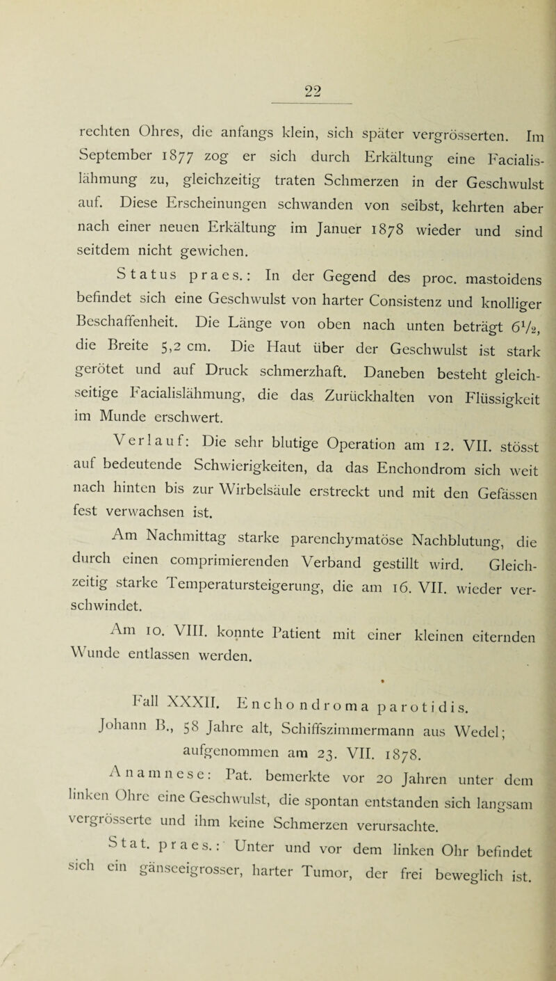 rechten Ohres, die anfangs klein, sich später vergrösserten. Im September 1877 zog er sich durch Erkältung eine Facialis- lähmung zu, gleichzeitig traten Schmerzen in der Geschwulst auf. Diese Erscheinungen schwanden von selbst, kehrten aber nach einer neuen Erkältung im Januer 1878 wieder und sind seitdem nicht gewichen. Status praes.; In der Gegend des proc. mastoidens befindet sich eine Geschwulst von harter Consistenz und knolliger Beschaffenheit. Die Länge von oben nach unten beträgt 6V2, die Bi eite 5 >2 cm. Die Haut über der Geschwulst ist stark gerötet und auf Druck schmerzhaft. Daneben besteht gleich¬ seitige Facialislähmung, die das Zurückhalten von Flüssigkeit im Munde erschwert. Verlauf: Die sehr blutige Operation am 12. VII. stösst auf bedeutende Schwierigkeiten, da das Enchondrom sich weit nach hinten bis zur Wirbelsäule erstreckt und mit den Gefässen fest verwachsen ist. Am Nachmittag starke parenchymatöse Nachblutung, die durch einen comprimierenden Verband gestillt wird. Gleich¬ zeitig starke Temperatursteigerung, die am 16. VII. wieder ver¬ schwindet. Am 10. VIII. konnte Patient mit einer kleinen eiternden Wunde entlassen werden. fall XXXII. Enchondroma parotidis. Johann B., 58 Jahre alt, Schiffszimmermann aus Wedel; aufgenommen am 23. VII. 1878. A namnese: Bat. bemerkte vor 20 Jahren unter dem linken Ohre eine Geschwulst, die spontan entstanden sich langsam vergrösserte und ihm keine Schmerzen verursachte. S t a t. praes.: Unter und vor dem linken Ohr befindet sich ein gänseeigrosser, harter Tumor, der frei beweglich ist.