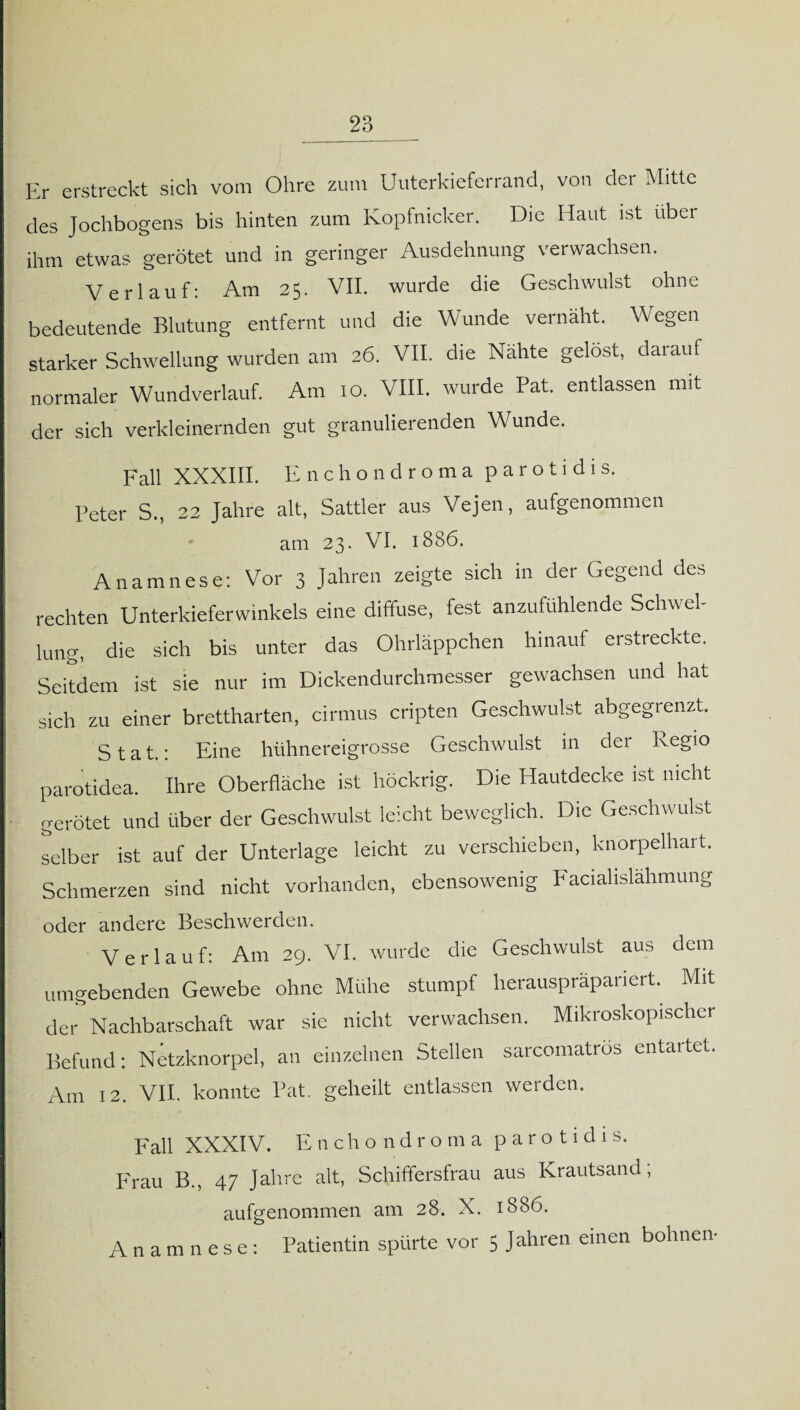 Er erstreckt sich vom Ohre zum Uuterkieferrand, von der Mitte des Jochbogens bis hinten zum Kopfnicker. Die Haut ist über ihm etwas gerötet und in geringer Ausdehnung verwachsen. Verlauf: Am 25. VII. wurde die Geschwulst ohne bedeutende Blutung entfernt und die Wunde vernäht. Wegen starker Schwellung wurden am 26. VII. die Nähte gelost, darauf normaler Wundverlauf. Am 10. VIII. wurde Pat. entlassen mit der sich verkleinernden gut granulierenden Wunde. Fall XXXIII. Enchondroma p a r o t i d i s. Peter S., 22 Jahre alt, Sattler aus Vejen, aufgenommen am 23. VI. 1886. Anamnese: Vor 3 Jahren zeigte sich in der Gegend des rechten Unterkieferwinkels eine diffuse, fest anzufuhlende Schwel¬ lung, die sich bis unter das Ohrläppchen hinauf erstreckte. Seitdem ist sie nur im Dickendurchmesser gewachsen und hat sich zu einer brettharten, cirmus cripten Geschwulst abgegrenzt. S t a t.: Eine hühnereigrosse Geschwulst in der Regio parotidea. Ihre Oberfläche ist höckrig. Die Hautdecke ist nicht gerötet und über der Geschwulst leicht beweglich. Die Geschwulst selber ist auf der Unterlage leicht zu verschieben, knorpelhart. Schmerzen sind nicht vorhanden, ebensowenig Facialislähmung oder andere Beschwerden. Verlauf: Am 29. VI. wurde die Geschwulst aus dem umgebenden Gewebe ohne Mühe stumpf herauspräpariert. Mit der Nachbarschaft war sie nicht verwachsen. Mikroskopischer Befund: Netzknorpel, an einzelnen Stellen sarcomatrös entartet. Am 12. VII. konnte l’at. geheilt entlassen werden. Fall XXXIV. Enchondroma parotidis. Frau B., 47 Jahre alt, Schiffersfrau aus Krautsand; aufgenommen am 28. X. 18S6. Anamnese: Patientin spürte vor 5 Jahren einen bohnen-