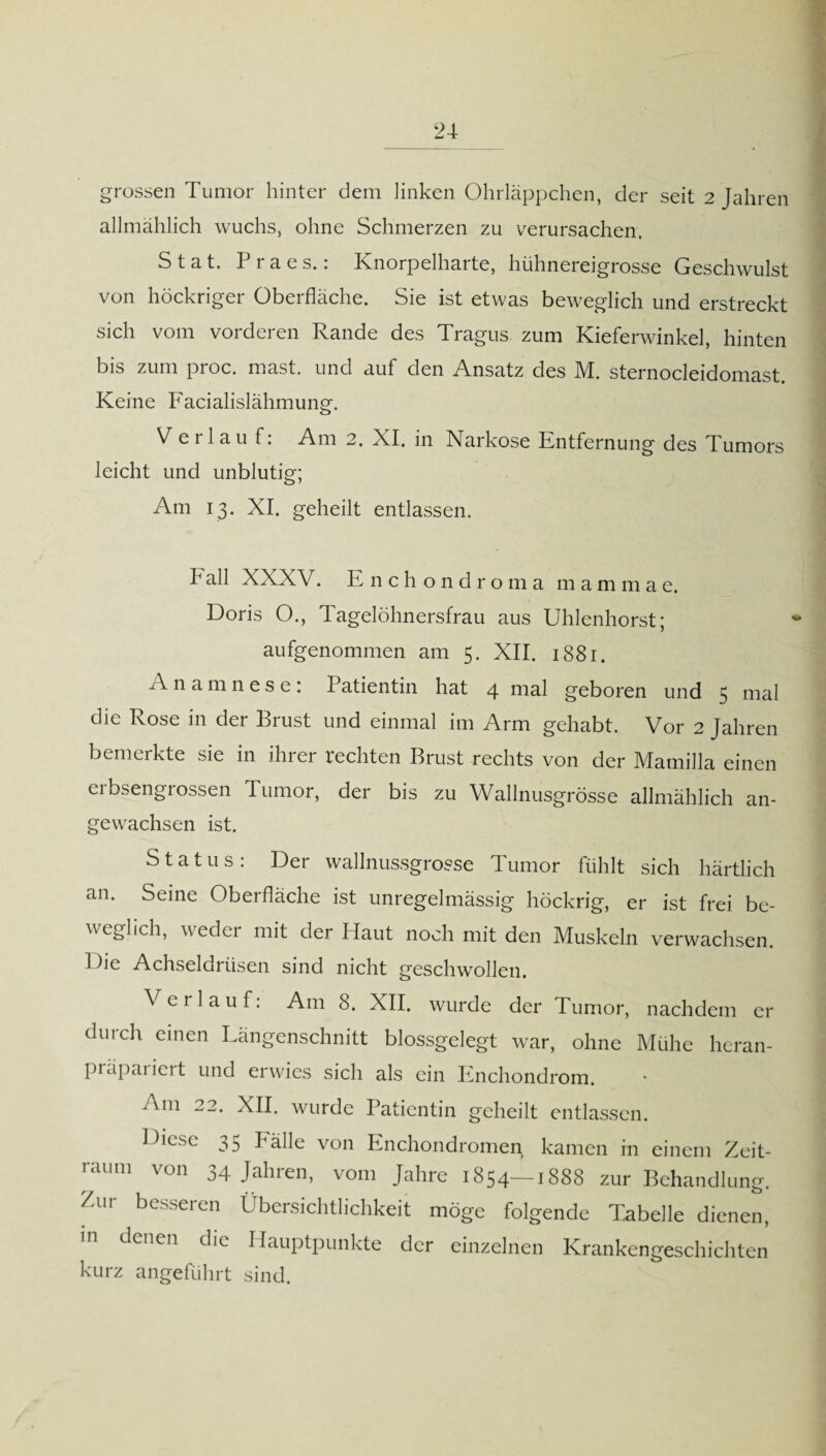grossen Tumor hinter dem linken Ohrläppchen, der seit 2 Jahren allmählich wuchs, ohne Schmerzen zu verursachen. S t a t. P r a e s.: Knorpelharte, hühnereigrosse Geschwulst von höckriger Oberfläche. Sie ist etwas beweglich und erstreckt sich vom vorderen Rande des Tragus zum Kieferwinkel, hinten bis zum proc. mast, und auf den Ansatz des M. sternocleidomast. Keine Facialislähmung. V e i lau f. Am 2. KI. in Karkose Entfernung des Tumors leicht und unblutig; Am 13. XI. geheilt entlassen. b all XXXV. Enchondro m a m a m m a e. Doris O., Tagelöhnersfrau aus Uhlenhorst; aufgenommen am 5. XII. 1881. Anamnese: I atientin hat 4 nial geboren und 5 mal die Rose in der Brust und einmal im Arm gehabt. Vor 2 Jahren bemerkte sie in ihrer rechten Brust rechts von der Mamilla einen erbsengrossen Tumor, der bis zu Wallnusgrösse allmählich an¬ gewachsen ist. Status: Der wallnussgrosse Tumor fühlt sich härtlich an. Seine Oberfläche ist unregelmässig höckrig, er ist frei be¬ weglich, weder mit der Haut noch mit den Muskeln verwachsen. Die Achseldrüsen sind nicht geschwollen. Verlauf: Am 8. XII. wurde der Tumor, nachdem er durch einen Längenschnitt blossgelegt war, ohne Mühe heran- piäpariert und erwies sich als ein Encliondrom. 'm 22. XII. wurde Patientin geheilt entlassen. Diese 35 Fälle von Enchondromen kamen in einem Zeit¬ raum von 34 Jahren, vom Jahre 1854—1888 zur Behandlung. Zur besseren Übersichtlichkeit möge folgende Tabelle dienen, m denen die Hauptpunkte der einzelnen Krankengeschichten kurz angeführt sind.