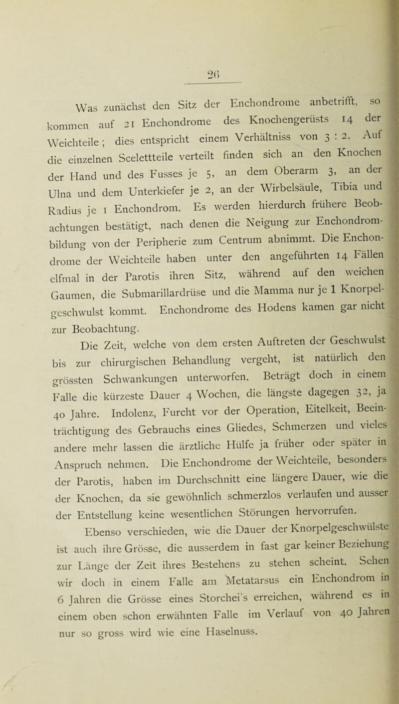 Was zunächst den Sitz der Enchondrome anbetrifft, so kommen auf 21 Enchondrome des Knochengerüsts 14 der Weichteile; dies entspricht einem Verhältniss von 3 : 2. Auf die einzelnen Scelettteile verteilt finden sich an den Knochen der Hand und des Fusses je 5, an dem Oberarm 3, an der Ulna und dem Unterkiefer je 2, an der Wirbelsäule, Tibia und Radius je 1 Enchondrom. Es werden hierdurch frühere Beob¬ achtungen bestätigt, nach denen die Neigung zur Enchondrom- bildung von der Peripherie zum Centrum abnimmt. Die Enchon- j drome der Weichteile haben unter den angeführten 14 Fällen elfmal in der Parotis ihren Sitz, während auf den weichen Gaumen, die SubmariUardrüse und die Mamma nur je 1 Knorpel- ceschwulst kommt. Enchondrome des Hodens kamen gar nicht zur Beobachtung. Die Zeit, welche von dem ersten Auftreten der Geschwulst ; bis zur chirurgischen Behandlung vergeht, ist natürlich den grössten Schwankungen unterworfen. Beträgt doch in einem Falle die kürzeste Dauer 4 Wochen, die längste dagegen 32, ja 40 Jahre. Indolenz, Furcht vor der Operation, Eitelkeit, Beein¬ trächtigung des Gebrauchs eines Gliedes, Schmerzen und vieles andere mehr lassen die ärztliche Hülfe ja früher oder spater in Anspruch nehmen. Die Enchondrome der Weichteile, besonders der Parotis, haben im Durchschnitt eine längere Dauer, wie die der Knochen, da sie gewöhnlich schmerzlos verlaufen und ausser der Entstellung keine wesentlichen Störungen hervoi rufen. Ebenso verschieden, wie die Dauer der KnorpelgeschwüBte ist auch ihre Grösse, die ausserdem in fast gar keiner Beziehung zur Länge der Zeit ihres Bestehens zu stehen scheint. Sehen wir doch in einem Falle am Metatarsus ein Enchondrom in 6 Jahren die Grösse eines Storchei s erreichen, während es in einem oben schon erwähnten Falle im Verlauf von 40 Jahren nur so gross wird wie eine Haselnuss.