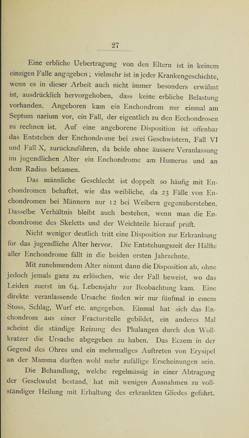 Eine erbliche Uebertragung von den Eltern ist in keinem einzigen Falle angegeben ; vielmehr ist in jeder Krankengeschichte, wenn es in dieser Arbeit auch nicht immer besonders erwähnt ist, ausdrücklich hervorgehoben, dass keine erbliche Belastung vorhanden. Angeboren kam ein Enchondrom nur einmal am Septum narium vor, ein Fall, der eigentlich zu den Ecchondrosen zu rechnen ist. Auf eine angeborene Disposition ist offenbar das Entstehen der Enchondrome bei zwei Geschwistern, Fall VI und I ah N, zurückzuführen, da beide ohne äussere Veranlassuncr jugendlichen Alter ein Enchondrome am Humerus und an dem Radius bekamen. Das männliche Geschlecht ist doppelt so häufig mit En- chondromen behaftet, wie das weibliche, da 23 Fälle von En- chondromen bei Männern nur 12 bei Weibern gegenüberstehen. Dasselbe Verhältnis bleibt auch bestehen, wenn man die En¬ chondrome des Skeletts und der Weichteile hierauf prüft. Nicht weniger deutlich tritt eine Disposition zur Erkrankung für das jugendliche Alter hervor. Die Entstehungszeit der Hälfte aller Enchondrome fällt in die beiden ersten Jahrzehnte. Mit zunehmendem Alter nimmt dann die Disposition ab, ohne jedoch jemals ganz zu erlöschen, wie der Fall beweist, wo das Leiden zuerst im 64. Lebensjahr zur Beobachtung kam. Eine direkte veranlassende Ursache finden wir nur fünfmal in einem Stoss, Schlag, Wurf etc. angegeben. Einmal hat sich das En* chondiom aus einer Fracturstelle gebildet, ein anderes Mal scheint die ständige Reizung des Phalangen durch den Woll- kratzer die Ursache abgegeben zu haben. Das Eczem in der Gegend des Ohres und ein mehrmaliges Auftreten von Erysipel an der Mamma dürften wohl mehr zufällige Erscheinungen sein. Die Behandlung, welche regelmässig in einer Abtragung der Geschwulst bestand, hat mit wenigen Ausnahmen zu voll¬ ständiger Heilung mit Erhaltung des erkrankten Gliedes geführt.