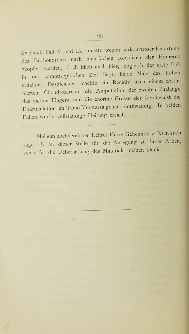 Zweimal, Fall V und IX, musste wegen sarkomatoser Entartung des Enchondroms nach mehrfachen Recidiven der Humerus j geopfert werden, doch blieb auch hier, obgleich der erste Fall in der vorantiseptischen Zeit liegt, beide Male das Leben erhalten. Desgleichen machte ein Recidiv nach einem exstn- ; piertem Chondrosarcom die Amputation der zweiten Phalange des vierten Fingers und die enorme Grösse der Geschwulst die j Exarticulation im Tarso-Metatarsalgelenk nothwendig. In beiden Fällen wurde vollständige Fleitung erzielt. Meinem hochverehrten Lehrer Herrn Geheimrat v. Esmarch sage ich an dieser Stelle für die Anregung zu dieser Arbeit, sowie für die Ueberlassung des Materials meinen Dank.