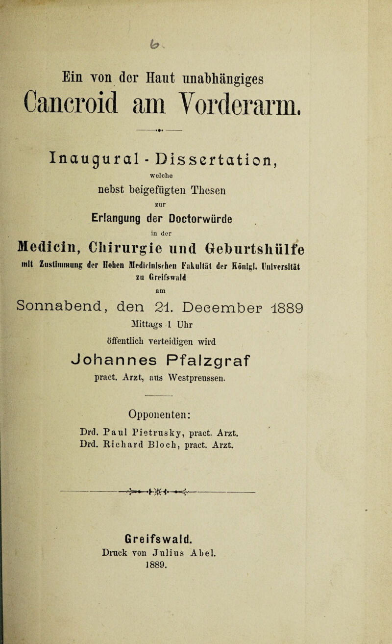 b •, Ein von der Haut unabhängiges Cancroid am Vorderarm, -—•••- Inaugural - Dissertation, welche nebst beigefügten Thesen zur Erlangung der Doctorwürde in der Medicin, Chirurgie und Geburtshülfe mit Zustimmung der Rohen Medicinisi hen Fakultät der König!. Universität zu Greifswald am Sonnabend, den 21. Deeember 1889 Mittags 1 Uhr öffentlich verteidigen wird Johannes Pfalzgraf pract. Arzt, aits Westpreussen. Opponenten: Drd. Paul Pietrusky, pract. Arzt. Drd. Richard Bloch, pract. Arzt. —-——-HiH**4/- Greifswald. Druck von Julius Abel. 1889.