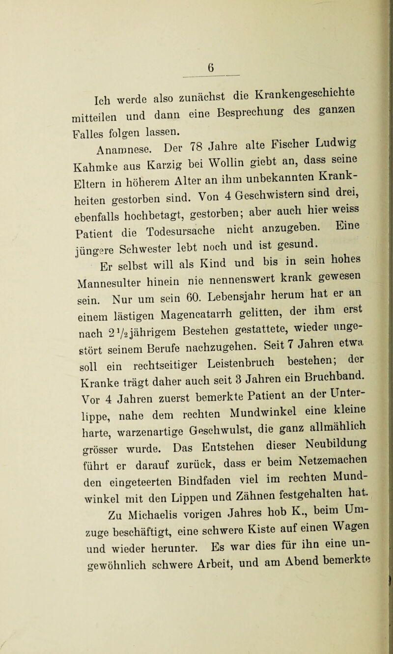 Ich werde also zunächst die Krankengeschichte mitteilen und dann eine Besprechung des ganzen Falles folgen lassen. Anamnese. Der 78 Jahre alte Fischer Ludwig Kahmke aus Karzig hei Wollin giebt an, dass seine Eltern in höherem Alter an ihm unbekannten Krank¬ heiten gestorben sind. Von 4 Geschwistern sind drei, ebenfalls hochbetagt, gestorben; aber auch hier weiss Patient die Todesursache nicht anzugeben. Eine jüngere Schwester lebt noch und ist gesund. Er selbst will als Kind und bis in sein hohes Mannesulter hinein nie nennenswert krank gewesen sein. Nur um sein 60. Lebensjahr herum hat er an einem lästigen Magencatarrh gelitten, der ihm erst nach 2'/a jährigem Bestehen gestattete, wieder unge¬ stört seinem Berufe nachzugehen. Seit 7 Jahren etwa soll ein rechtseitiger Leistenbruch bestehen; der Kranke trägt daher auch seit 3 Jahren ein Bruchband. Vor 4 Jahren zuerst bemerkte Patient an der Unter¬ lippe, nahe dem rechten Mundwinkel eine kleine harte, warzenartige Geschwulst, die ganz allmählich grösser wurde. Das Entstehen dieser Neubildung führt er darauf zurück, dass er beim Netzemachen den eingeteerten Bindfaden viel im rechten Mund¬ winkel mit den Lippen und Zähnen festgehalten hat. Zu Michaelis vorigen Jahres hob K., beim Um zuge beschäftigt, eine schwere Kiste auf einen Wagen und wieder herunter. Es war dies für ihn eine un gewöhnlich schwere Arbeit, und am Abend bemerkte '