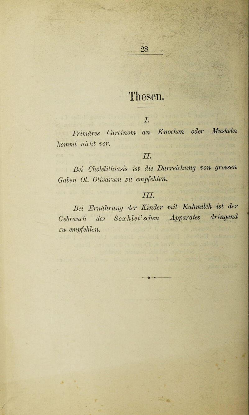 Thesen. i. Primäres Cardnom an Knochen oder Mushein kommt nicht vor. II Bei Cholelithiasis ist die Darreichung von grossen Gaben Ol. Olivarum zu empfehlen. III Bei Ernährung der Kinder mit Kuhmilch ist der Gebrauch des SoxhleV sehen Apparates dringend zu empfehlen.