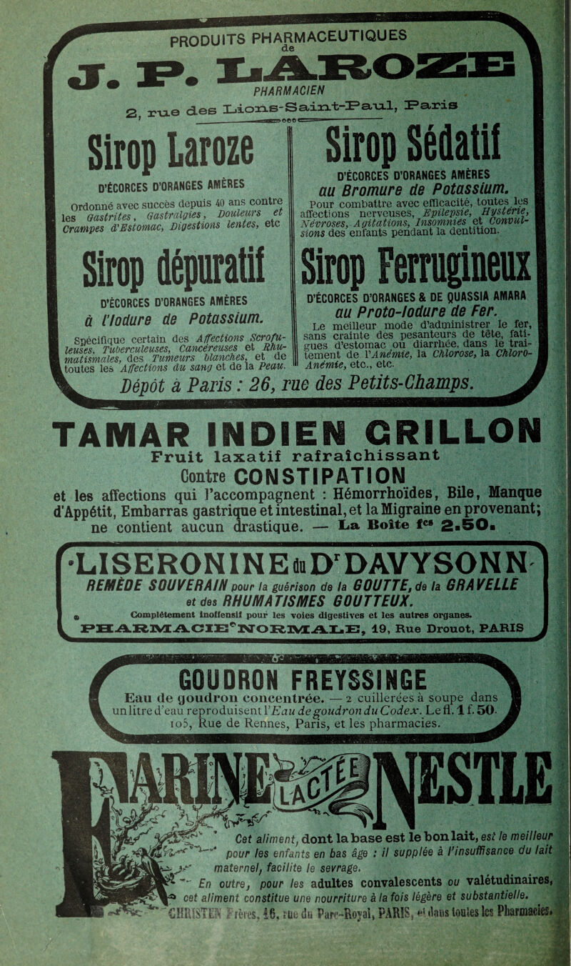 PRODUITS PHARMACEUTIQUES de PHARMACIEN 2. rixe des Lions-Sa/u.1, Paris 1 _—— -.T-Esagr^oeo1  —1-- Sirop Laroze D’ÉCORCES D’ORANGES AMÈRES Ordonné avec succès depuis 40 ans contre les Gastrites, Gastralgies, Douleurs et Crampes d'Estomac, Digestions lentes, etc D’ÉCORCES D’ORANGES AMERES à ilodure de Potassium. Spécifique certain des Affections Scrofu¬ leuses, Tuberculeuses, Cancéreuses et Rhu¬ matismales, des Tumeurs blanches, et de Routes les Affections du sang et de la Peau. Sirop Sédatif D’ÉCORCES D’ORANGES AMÈRES au Bromure de Potassium. Pour combattre avec efficacité, toutes les affections nerveuses, Epilepsie, Hystene, Névroses, Agitations, Insomnies et Convul¬ sions des enfants pendant la dentition. Sirop dépuratif Sirop Ferrugineux D’ÉCORCES D’ORANGES & DE QUASSIA AMARA au Proto-lodure de Fer. Le meilleur mode d’administrer le fer, sans crainte des pesanteurs de tête, fati¬ gues d’estomac ou diarrhée, dans le trai¬ tement de VAnémie, la Chlorose, la Chloro- Anémie, etc., etc. Dépôt à Paris : 26, rue des Petits-Champs TAMAR INDIEN GRILLON Fruit laxatif rafraîchissant Contre CONSTIPATION et les affections qui l’accompagnent : Hémorrhoides, Bile, Manque d’Appétit, Embarras gastrique et intestinal, et la Migraine en provenant; ne contient aucun drastique. — La Boîte fC8 2i LISERONINEmD'DAVYSONN REMÈDE SOUVERAIN pour la guérison do la GOUTTE,de la GRAVELLE et des RHUMATISMES GOUTTEUX. 9 Complètement inoffensif pour les voies digestives et les autres organes. ‘^NORMALE, 19, Rue Drouot, PARIS Eau de goudron concentrée. — 2 cuillerées à soupe dans un litre d’eau reproduisent Y Eau de goudron du Codex. Le fl. 1 f. 50- . io5, Rue de Rennes, Paris, et les pharmacies. ^ Cet aliment, dont la base est le bon lait, est le meilleur pour les enfants en bas âge : il supplée à Pin suffisance du lait jn maternel, facilite le sevrage. En outre, pour les adultes convalescents ou valétudinaires, cet aliment constitue une nourriture à la fois légère et substantielle. CHRISTEL Prêtes, !6, m du Parc-Royal, PARIS, *u\m toutes les Pharmacies, » y