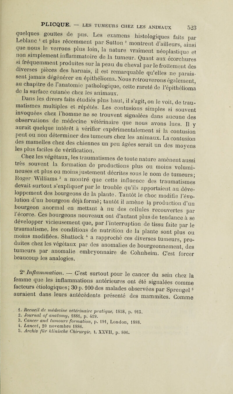 que ques gouttes de pus. Les examens histologiques faits par Leblanc et plus récemment par Sutton 1 2 montrent d’ailleurs ainsi que nous le verrons plus loin, la nature vraiment néoplastique et non simplement inflammatoire de la tumeur. Quant aux écorchures si fréquemment produites sur la peau du cheval par le frottement des diverses pièces des harnais, il est remarquable qu'elles ne parais¬ sent jamais dégénérer en épithélioma. Nous retrouverons également au chapitre de l’anatomie pathologique, cette rareté de l’épithéliomâ de la surface cutanée chez les animaux. Dans les divers faits étudiés plus haut, il s’agit, on le voit, de trau¬ matismes multiples et répétés. Les contusions simples si souvent invoquées chez l’homme ne se trouvent signalées dans aucune des observations de médecine vétérinaire que nous avons lues. Il Y aurait quelque intérêt à vérifier expérimentalement si la contusion peut ou non déterminer des tumeurs chez les animaux. La contusion des mamelles chez des chiennes un peu âgées serait un des movens les plus faciles de vérification. Chez les végétaux, les traumatismes de toute nature amènent aussi très souvent la formation de productions plus ou moins volumi¬ neuses et plus ou moins justement décrites sous le nom de tumeurs- Roger Williams 3 a montré que cette influence des traumatismes devait surtout s’expliquer par le trouble qu’ils apportaient au déve¬ loppement des bourgeons de la plante. Tantôt le choc modifie l’évo¬ lution d’un bourgeon déjà formé; tantôt il amène la production d’un bourgeon anormal en mettant à nu des cellules recouvertes par l’écorce. Ces bourgeons nouveaux ont d’autant plus de tendance à se développer vicieusement que, par l’interruption de tissu faite par le traumatisme, les conditions de nutrition de la plante sont plus ou moins modifiées. Shattock 4 a rapproché ces diverses tumeurs, pro¬ duites chez les végétaux par des anomalies de bourgeonnement, des tumeurs par anomalie embryonnaire de Cohnheim. C’est forcer beaucoup les analogies. 2“ Inflammation. — C’est surtout pour le cancer du sein chez la femme que les inflammations antérieures ont été signalées comme facteurs étiologiques; 30p. 100 des malades observées par Sprengel5 auraient dans leurs antécédents présenté des mammites. Comme 1. Recueil de médecine vétérinaire pratique, 1858, p. 915. 2. Journal of anatomy, 1881, p. 419. 3. Cancer and tumours formation, p. 191, London, 1888. 4. Lancet, 20 novembre 1886. . 5. Archiv fur klinische Chirurgie, t. XXVII, p. 806.