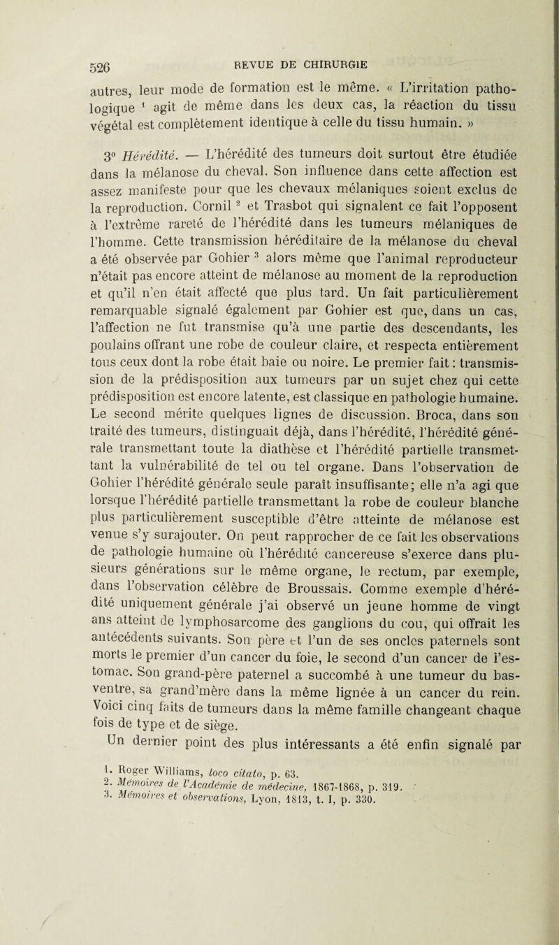 autres, leur mode de formation est le même. « L’irritation patho¬ logique 1 agit de même dans les deux cas, la réaction du tissu végétal est complètement identique à celle du tissu humain. » 3° Hérédité. — L’hérédité des tumeurs doit surtout être étudiée dans la mélanose du cheval. Son influence dans cette affection est assez manifeste pour que les chevaux mélaniques soient exclus de la reproduction. Cornil2 et Trasbot qui signalent ce fait l’opposent à l’extreme rareté de l’hérédité dans les tumeurs mélaniques de l’homme. Cette transmission héréditaire de la mélanose du cheval a été observée par Gohier 3 alors même qoe l’animal reproducteur n’était pas encore atteint de mélanose au moment de la reproduction et qu’il n’en était affecté que plus tard. Un fait particulièrement remarquable signalé également par Gohier est que, dans un cas, l’affection ne fut transmise qu’à une partie des descendants, les poulains offrant une robe de couleur claire, et respecta entièrement tous ceux dont la robe était baie ou noire. Le premier fait : transmis¬ sion de la prédisposition aux tumeurs par un sujet chez qui cette prédisposition est encore latente, est classique en pathologie humaine. Le second mérite quelques lignes de discussion. Broca, dans son traité des tumeurs, distinguait déjà, dans l’hérédité, l’hérédité géné¬ rale transmettant toute la diathèse et l’hérédité partielle transmet¬ tant la vulnérabilité de tel ou tel organe. Dans l’observation de Gohier l’hérédité générale seule paraît insuffisante; elle n’a agi que lorsque l’hérédité partielle transmettant la robe de couleur blanche plus particulièrement susceptible d’être atteinte de mélanose est venue s’y surajouter. On peut rapprocher de ce fait les observations de pathologie humaine où l’hérédité cancéreuse s’exerce dans plu¬ sieurs générations sur le même organe, le rectum, par exemple, dans l’observation célèbre de Broussais. Gomme exemple d’héré¬ dité uniquement générale j’ai observé un jeune homme de vingt ans atteint de lymphosarcome des ganglions du cou, qui offrait les antécédents suivants. Son père et l’un de ses oncles paternels sont morts le premier d’un cancer du foie, le second d’un cancer de i’es- tomac. Son grand-père paternel a succombé à une tumeur du bas- ventre, sa grand’mèro dans la même lignée à un cancer du rein. Voici cinq faits de tumeurs dans la même famille changeant chaque fois de type et de siège. Un dernier point des plus intéressants a été enfin signalé par 1. Roger Williams, loco citcito, p. 63. 2. Mémoires de l’Académie de médecine, 1867-1868, p. 319. ' 3. Mémoires et observations, Lyon, 1813, t. I, p. 330.