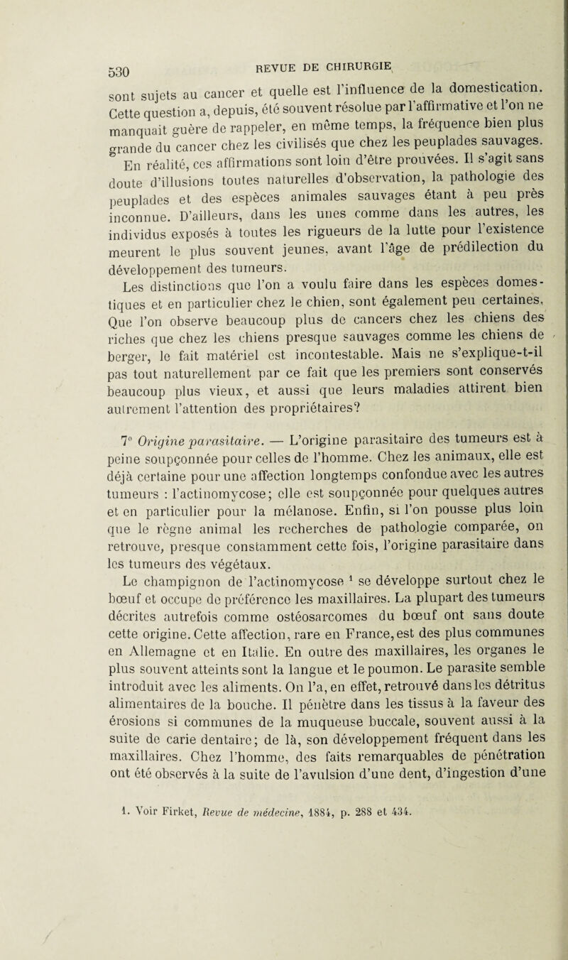 sont sujets au cancer et quelle est l’influence de la domestication. Cette question a, depuis, été souvent résolue par l’affirmative et l’on ne manquait guère de rappeler, en meme temps, la fréquence bien plus grande du cancer chez les civilisés que chez les peuplades sauvages. & En réalité, ces affirmations sont loin d’être prouvées. Il s’agit sans doute d’illusions toutes naturelles d’observation, la pathologie des peuplades et des espèces animales sauvages étant à peu près inconnue. D’ailleurs, dans les unes comme dans les autres, les individus exposés à toutes les rigueurs de la lutte pour l’existence meurent le plus souvent jeunes, avant l’âge de prédilection du développement des tumeurs. Les distinctions que l’on a voulu faire dans les espèces domes¬ tiques et en particulier chez le chien, sont également peu certaines, Que l’on observe beaucoup plus de cancers chez les chiens des riches que chez les chiens presque sauvages comme les chiens de berger, le fait matériel est incontestable. Mais ne s’explique-t-il pas tout naturellement par ce fait que les premiers sont conservés beaucoup plus vieux, et aussi que leurs maladies attirent bien autrement l’attention des propriétaires? 7° Origine parasitaire. — L’origine parasitaire des tumeurs est à peine soupçonnée pour celles de l’homme. Chez les animaux, elle est déjà certaine pour une affection longtemps confondue avec les autres tumeurs : l’actinomycose; elle est soupçonnée pour quelques autres et en particulier pour la mélanose. Enfin, si l’on pousse plus loin que le règne animal les recherches de pathologie comparée, on retrouve, presque constamment cette fois, l’origine parasitaire dans les tumeurs des végétaux. Le champignon de l’actinomycose 1 se développe surtout chez le bœuf et occupe de préférence les maxillaires. La plupart des tumeurs décrites autrefois comme ostéosarcomes du bœuf ont sans doute cette origine. Cette affection, rare en France,est des plus communes en Allemagne et en Italie. En outre des maxillaires, les organes le plus souvent atteints sont la langue et le poumon. Le parasite semble introduit avec les aliments. On l’a, en effet, retrouvé dans les détritus alimentaires de la bouche. Il pénètre dans les tissus à la faveur des érosions si communes de la muqueuse buccale, souvent aussi à la suite de carie dentaire; de là, son développement fréquent dans les maxillaires. Chez l’homme, des faits remarquables de pénétration ont été observés à la suite de l’avulsion d’une dent, d’ingestion d’une 1. Voir Firket, Revue de médecine, 1884, p. 288 et 434.