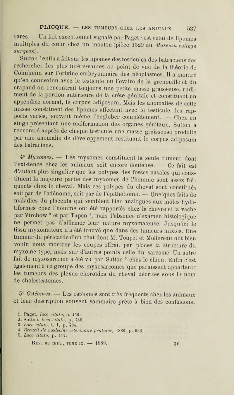 rares. — Un fait exceptionnel signalé par Paget1 est celui de lipomes multiples du cœur chez un mouton (pièce 1529 du Muséum college surgeon). Sutton 2 enfin a fait sur les lipomes des testicules des batraciens des recherches des plus intéressantes au point de vue de la théorie de Cohnheim sur l’origine embryonnaire des néoplasmes. Il a montré qu en connexion avec le testicule ou l’ovaire de la grenouille et du crapaud on rencontrait toujours une petite masse graisseuse, rudi¬ ment de la portion antérieure de la crête génitale et constituant un appendice normal, le corpus adiposum. Mais les anomalies de cette masse constituent des lipomes affectant avec le testicule des rap¬ ports variés, pouvant même l’englober complètement. — Chez un singe présentant une malformation des organes génitaux, Sutton a rencontré auprès de chaque testicule une masse graisseuse produite par une anomalie de développement restituant le corpus adiposum des batraciens. 4° Myxomes. — Les myxomes constituent la seule tumeur dont l’existence chez les animaux soit encore douteuse. — Ce fait est d’autant plus singulier que les polypes des fosses nasales qui cons¬ tituent la majeure partie des myxomes de l’homme sont assez fré¬ quents chez le cheval. Mais ces polypes du cheval sont constitués soit par de l’adénome, soit par de Fépithélioma. — Quelques faits de maladies du placenta qui semblent bien analogues aux môles hyda- tiformes chez l’homme ont été rapportés chez la chèvre et la vache par Virchow 3 et par Tapon *, mais l’absence d’examen histologique ne permet pas d’affirmer leur nature myxomateuse. Jusqu’ici le tissu myxorxlateux n’a été trouvé que dans des tumeurs mixtes. Une tumeur du péricarde d’un chat dont M. Toupet et Mollereau ont bien voulu nous montrer les coupes offrait par places la structure du myxome type, mais sur d’autres points celle du sarcome. Un autre fait de myxosarcome a été vu par Sutton 5 chez le chien. Enfin c’est également à ce groupe des myxosarcomes que paraissent appartenir les tumeurs des plexus choroïdes du cheval décrites sous le nom de cholestéatomes. 5° Ostéomes. — Les ostéomcs sont très fréquents chez les animaux et leur description souvent sommaire prête à bien des confusions. 1. Paget, loco citato, p. 456. 2. Sutton, loco citato, p. 448. 3. Loco citato, t. 1, p. 404. 4. Recueil de médecine vétérinaire pratique, 1886, p. 936. 5. Loco citato, p. 447. Rev. de chir., tome ix. — 1889. 36