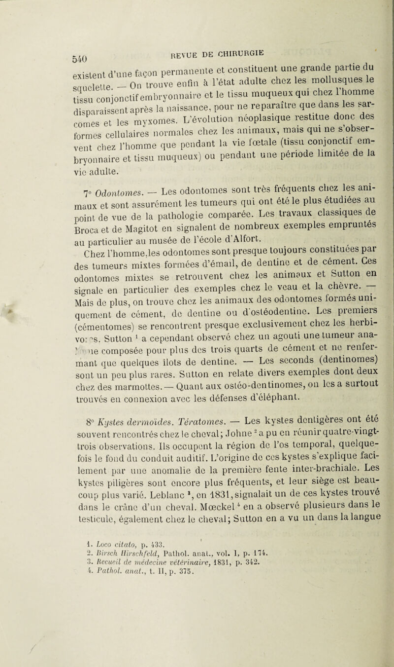 existent d’une façon permanente et constituent une grande partie du sauelette. — On trouve enfin à l’état adulte chez les mollusques e tissu conjonctif embryonnaire et le tissu muqueux qui chez 1 homme disparaissent après la naissance, pour ne reparaître que dans les sar¬ comes et les myxomes. L’évolution néoplasique restitue donc des formes cellulaires normales chez les animaux, mais qui ne s obser¬ vent chez l’homme que pendant la vie fœtale (tissu conjonctif em¬ bryonnaire et tissu muqueux) ou pendant une période limitée de la vio adulte. 7° Odontomes. — Les odontomes sont très fréquents chez les ani¬ maux et sont assurément les tumeurs qui ont été le plus étudiées au point de vue de la pathologie comparée. Les travaux classiques de Broca et de Magitot en signalent de nombreux exemples empruntés au particulier au musée de l'école d Al fort. Chez l’homme,les odontomes sont presque toujours constituées par des tumeurs mixtes formées d’émail, de dentino et de cément. Ces odontomes mixtes se retrouvent chez les animaux et Sutton en signale en particulier des exemples chez le veau et la chèvre. — Mais de plus, on trouve chez les animaux des odontomes formés uni¬ quement de cément, de dentine ou d ostéodentine. Les piemiers (cémentomes) se rencontrent presque exclusivement chez les herbi- vo: ^s. Sutton 1 a cependant observé chez un agouti une tumeur ana- 1 -ne composée pour plus des trois quarts de cément et ne renfer¬ mant que quelques îlots de dentine. Les seconds (dentinomes) sont un peu plus rares. Sutton en relate divers exemples dont deux chez des marmottes.— Quant aux ostéo-dentinomes, on les a surtout trouvés en connexion avec les défenses d’éléphant. 8° Kystes dermoides. Tératomes. — Les kystes dentigères ont été souvent rencontrés chez le cheval; Johne2 a pu en réunir quatre-vingt- trois observations. Ils occupent la région de l’os temporal, quelque¬ fois le fond du conduit auditif. L’origine de ces kystes s explique faci¬ lement par une anomalie de la première fente inter-brachiale. Les kystes piligères sont encore plus fréquents, et leur siège est beau¬ coup plus varié. Leblanc 3, en 1831, signalait un de ces kystes trouvé dans le crâne d’un cheval. Mœckel4 en a observé plusieurs dans le testicule, également chez le cheval; Sutton en a vu un dans la langue 1. Loco citato, p. 433. 2. Birsch Hirschfeld, Pathol, anal., vol. 1, p. 114. 3. Becueil de médecine vétérinaire, 1831, p. 342.