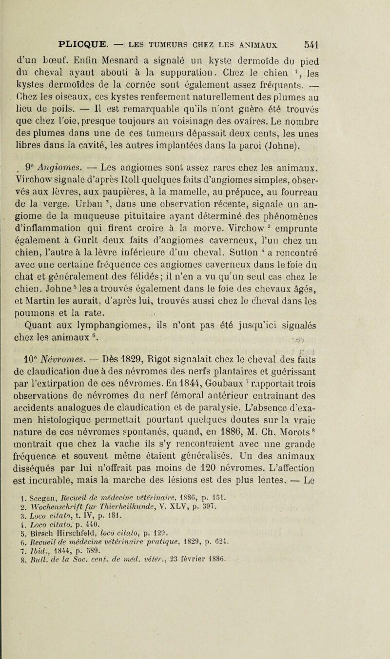 d’un bœuf. Enfin Mesnard a signalé lin kyste dermoïde du pied du cheval ayant abouti à la suppuration. Chez le chien les kystes dermoïdes de la cornée sont également assez fréquents. — Chez les oiseaux, ces kystes renferment naturellement des plumes au lieu de poils. — Il est remarquable qu’ils n’ont guère été trouvés que chez foie, presque toujours au voisinage des ovaires. Le nombre des plumes dans une de ces tumeurs dépassait deux cents, les unes libres dans la cavité, les autres implantées dans la paroi (Johne). 9° Angiomes. — Les angiomes sont assez rares chez les animaux. Virchow signale d’après Roll quelques faits d’angiomes simples, obser¬ vés aux lèvres, aux paupières, à la mamelle, au prépuce, au fourreau de la verge. Urban 2, dans une observation récente, signale un an¬ giome de la muqueuse pituitaire ayant déterminé des phénomènes d’inflammation qui firent croire à la morve. Virchow 3 emprunte également à Gurlt deux faits d’angiomes caverneux, l’un chez un chien, l’autre à la lèvre inférieure d’un cheval. Sutton 4 a rencontré avec une certaine fréquence ces angiomes caverneux dans le foie du chat et généralement des félidés; il n’en a vu qu’un seul cas chez le chien. Johne5 les a trouvés également dans le foie des chevaux âgés, et Martin les aurait, d’après lui, trouvés aussi chez le cheval dans les poumons et la rate. Quant aux lymphangiomes, ils n’ont pas été jusqu’ici signalés chez les animaux 6. ^ y j 10° Névromes. — Dès 1829, Rigot signalait chez le cheval des faits de claudication due à des névromes des nerfs plantaires et guérissant par l’extirpation de ces névromes. En 1844, Goubaux 7 rapportait trois observations de névromes du nerf fémoral antérieur entraînant des accidents analogues de claudication et de paralysie. L’absence d’exa¬ men histologique permettait pourtant quelques doutes sur la vraie nature de ces névromes spontanés, quand, en 1886, M. Ch. Morots8 montrait que chez la vache ils s’y rencontraient avec une grande fréquence et souvent même étaient généralisés. Un des animaux disséqués par lui n’offrait pas moins de 120 névromes. L’affection est incurable, mais la marche des lésions est des plus lentes. — Le 1. Seegen, Recueil de médecine vétérinaire, 1886, p. 151. 2. Wochenschrift fur Thierheilkunde, V. XLV, p. 397. 3. Loco citato, t. IV, p. 181. 4. Loco citato, p. 440. 5. Birsch Hirschfeld, loco citato, p. 129. 6. Recueil de médecine vétérinaire pratique, 1829, p. 624. 7. Ibid., 1844, p. 589. 8. Bull, de la Soc. cent, de méd. vétér., 23 février 1886.