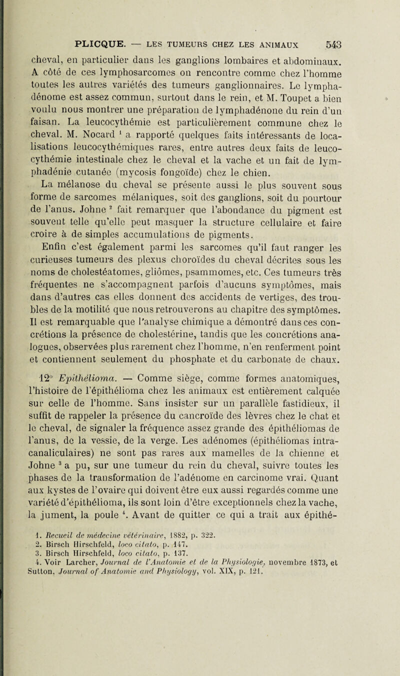 cheval, en particulier dans les ganglions lombaires et abdominaux. A côté de ces lymphosarcomes on rencontre comme chez l’homme toutes les autres variétés des tumeurs ganglionnaires. Le lympha- dénome est assez commun, surtout dans le rein, et M. Toupet a bien voulu nous montrer une préparation de lymphadénone du rein d’un faisan. La leucocythémie est particulièrement commune chez le cheval. M. Nocard 1 a rapporté quelques faits intéressants de loca¬ lisations leucocythémiques rares, entre autres deux faits de leuco¬ cythémie intestinale chez le cheval et la vache et un fait de lym- phadénie cutanée (mycosis fongoïde) chez le chien. La mélanose du cheval se présente aussi le plus souvent sous forme de sarcomes mélaniques, soit des ganglions, soit du pourtour de l’anus. Johne 2 fait remarquer que l’abondance du pigment est souvent telle qu’elle peut masquer la structure cellulaire et faire croire à de simples accumulations de pigments. Enfin c’est également parmi les sarcomes qu’il faut ranger les curieuses tumeurs des plexus choroïdes du cheval décrites sous les noms de cholestéatomes, gliomes, psammomes, etc. Ces tumeurs très fréquentes ne s’accompagnent parfois d’aucuns symptômes, mais dans d’autres cas elles donnent des accidents de vertiges, des trou¬ bles de la motilité que nous retrouverons au chapitre des symptômes. Il est remarquable que l'analyse chimique a démontré dans ces con¬ crétions la présence de cholestérine, tandis que les concrétions ana¬ logues, observées plus rarement chez l’homme, n’en renferment point et contiennent seulement du phosphate et du carbonate de chaux. 12° Epitliêlioma. — Comme siège, comme formes anatomiques, l’histoire de l’épithélioma chez les animaux est entièrement calquée sur celle de l’homme. Sans insister sur un parallèle fastidieux, il suffit de rappeler la présence du cancroïde des lèvres chez le chat et le cheval, de signaler la fréquence assez grande des épithéliomas de l’anus, de la vessie, de la verge. Les adénomes (épithéliomas intra- canaliculaires) ne sont pas rares aux mamelles de la chienne et Johne 3 4 a pu, sur une tumeur du rein du cheval, suivre toutes les phases de la transformation de l’adénome en carcinome vrai. Quant aux kystes de l’ovaire qui doivent être eux aussi regardés comme une variété d’épithélioma, ils sont loin d’être exceptionnels chez la vache, la jument, la poule L Avant de quitter ce qui a trait aux épithé- 1. Recueil de médecine vétérinaire, 1882, p. 322. 2. Birsch Hirschfeld, loco citato, p. 147. 3. Birsch Hirschfeld, loco citato, p. 137. 4. Voir Larcher, Journal de VAnatomie et de la Physiologie, novembre 1873, et Sutton, Journal of Anatomie and Physiology, vol. XIX, p. 121.