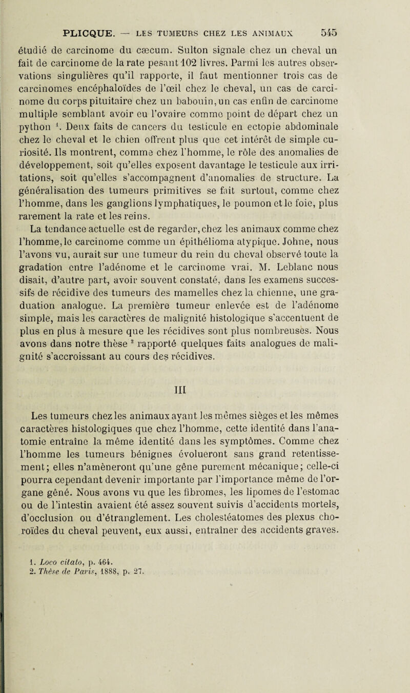 étudié de carcinome du cæcum. Sulton signale chez un cheval un fait de carcinome de la rate pesant 102 livres. Parmi les autres obser¬ vations singulières qu’il rapporte, il faut mentionner trois cas de carcinomes encéphaloïdes de l’œil chez le cheval, un cas de carci¬ nome du corps pituitaire chez un babouin, un cas enfin de carcinome multiple semblant avoir eu l’ovaire comme point de départ chez un python b Deux faits de cancers du testicule en ectopie abdominale chez le cheval et le chien offrent plus que cet intérêt de simple cu¬ riosité. Ils montrent, comme chez l’homme, le rôle des anomalies de développement, soit qu’elles exposent davantage le testicule aux irri¬ tations, soit qu’elles s’accompagnent d’anomalies de structure. La généralisation des tumeurs primitives se fait surtout, comme chez l’homme, dans les ganglions lymphatiques, le poumon et le foie, plus rarement la rate et les reins. La tendance actuelle est de regarder, chez les animaux comme chez l’homme, le carcinome comme un épithélioma atypique. Johne, nous l’avons vu, aurait sur une tumeur du rein du cheval observé toute la gradation entre l’adénome et le carcinome vrai. M. Leblanc nous disait, d’autre part, avoir souvent constaté, dans les examens succes¬ sifs de récidive des tumeurs des mamelles chez la chienne, une gra¬ duation analogue. La première tumeur enlevée est de l’adénome simple, mais les caractères de malignité histologique s’accentuent de plus en plus à mesure que les récidives sont plus nombreuses. Nous avons dans notre thèse 1 2 rapporté quelques faits analogues de mali¬ gnité s’accroissant au cours des récidives. III Les tumeurs chez les animaux ayant les mêmes sièges et les mêmes caractères histologiques que chez l’homme, cette identité dans l’ana¬ tomie entraîne la même identité dans les symptômes. Comme chez l’homme les tumeurs bénignes évolueront sans grand retentisse¬ ment; elles n’amèneront qu’une gêne purement mécanique; celle-ci pourra cependant devenir importante par l’importance même de l’or¬ gane gêné. Nous avons vu que les fibromes, les lipomes de l’estomac ou de l’intestin avaient été assez souvent suivis d’accidents mortels, d’occlusion ou d’étranglement. Les cholestéatomes des plexus cho¬ roïdes du cheval peuvent, eux aussi, entraîner des accidents graves. 1. Loco citato, p. 464. 2. Thèse de Paris, 1888, p. 27.