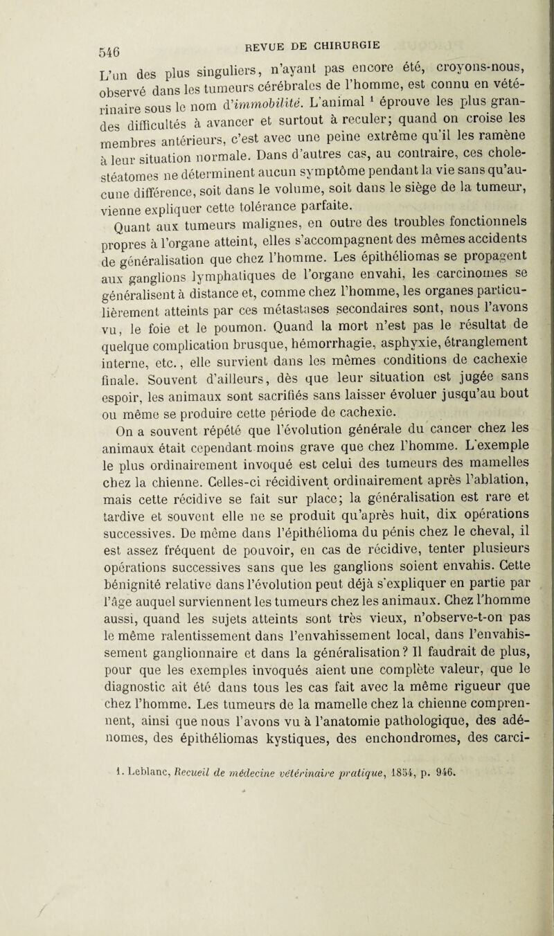 L’un des plus singuliers, n’ayant pas encore été, croyons-nous, observé dans les tumeurs cérébrales de l’homme, est connu en vété¬ rinaire sous le nom d'immobilité. L’animal 1 éprouve les plus gran¬ des difficultés à avancer et surtout à reculer; quand on croise les membres antérieurs, c’est avec une peine extrême qu’il les ramène à leur situation normale. Dans d’autres cas, au contraire, ces chole- stéatomes ne déterminent aucun symptôme pendant la vie sans qu’au¬ cune différence, soit dans le volume, soit dans le siège de la tumeur, vienne expliquer cette tolérance parfaite. Quant aux tumeurs malignes, en outre des troubles fonctionnels propres à l’organe atteint, elles s’accompagnent des mêmes accidents de généralisation que chez l’homme. Les épithéliomas se propagent aux ganglions lymphatiques de l’organe envahi, les carcinomes se généralisent à distance et, comme chez 1 homme, les organes paiticu librement atteints par ces métastases secondaires sont, nous l’avons vu, le foie et le poumon. Quand la mort n’est pas le résultat de quelque complication brusque, hémorrhagie, asphyxie, étranglement interne, etc., elle survient dans les memes conditions de cachexie finale. Souvent d’ailleurs, dès que leur situation est jugée sans espoir, les animaux sont sacrifiés sans laisser évoluer jusqu’au bout ou même se produire cette période de cachexie. On a souvent répété que l’évolution générale du cancer chez les animaux était cependant moins grave que chez l’homme. L exemple le plus ordinairement invoqué est celui des tumeurs des mamelles chez la chienne. Celles-ci récidivent ordinairement après l’ablation, mais cette récidive se fait sur place; la généralisation est rare et tardive et souvent elle ne se produit qu’après huit, dix opérations successives. De meme dans l’épithélioma du pénis chez le cheval, il est assez fréquent de pouvoir, en cas de récidive, tenter plusieurs opérations successives sans que les ganglions soient envahis. Cette bénignité relative dans l’évolution peut déjà s’expliquer en partie par l’âge auquel surviennent les tumeurs chez les animaux. Chez l’homme aussi, quand les sujets atteints sont très vieux, n’observe-t-on pas le même ralentissement dans l’envahissement local, dans l’envahis¬ sement ganglionnaire et dans la généralisation? Il faudrait de plus, pour que les exemples invoqués aient une complète valeur, que le diagnostic ait été dans tous les cas fait avec la même rigueur que chez l’homme. Les tumeurs de la mamelle chez la chienne compren¬ nent, ainsi que nous l’avons vu à l’anatomie pathologique, des adé¬ nomes, des épithéliomas kystiques, des enchondromes, des carci-