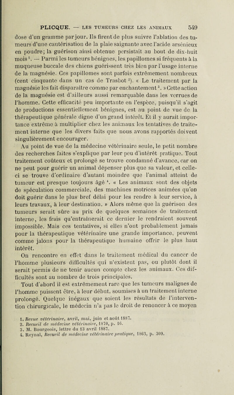 dose d’un gramme par jour. Ils firent de plus suivre l’ablation des tu¬ meurs d’une cautérisation de la plaie saignante avec l’acide arsénieux en poudre; la guérison ainsi obtenue persistait au bout de dix-huit, mois b — Parmi les tumeurs bénignes, les papillomes si fréquents à la muqueuse buccale des chiens guérissent très bien par l’usage interne de la magnésie. Ces papillomes sont parfois extrêmement nombreux (cent cinquante dans un cas de Trasbot 1 2). « Le traitement par la magnésie les fait disparaître comme par enchantement3. » Cette action de la magnésie est d’ailleurs aussi remarquable dans les verrues de l’homme. Cette efficacité peu importante en l’espcce, puisqu'il s’agit de productions essentiellement bénignes, est au point de vue de la thérapeutique générale digne d’un grand intérêt. Et il y aurait impor¬ tance extrême à multiplier chez les animaux les tentatives de traite¬ ment interne que les divers faits que nous avons rapportés doivent singulièrement encourager. Au point de vue de la médecine vétérinaire seule, le petit nombre des recherches faites s’explique par leur peu d’intérêt pratique. Tout traitement coûteux et prolongé se trouve condamné d’avance, car on ne peut pour guérir un animal dépenser plus que sa valeur, et celle- ci se trouve d'ordinaire d’autant moindre que l’animal atteint de tumeur est presque toujours âgé 4. « Les animaux sont des objets de spéculation commerciale, des machines motrices animées qu’on doit guérir dans le plus bref délai pour les rendre à leur service, à leurs travaux, à leur destination. » Alors même que la guérison des tumeurs serait sûre au prix de quelques semaines de traitement interne, les frais qu’entraînerait ce dernier le rendraient souvent impossible. Mais ces tentatives, si elles n’ont probablement jamais pour la thérapeutique vétérinaire une grande importance, peuvent comme jalons pour la thérapeutique humaine offrir le plus haut intérêt. On rencontre en effet dans le traitement médical du cancer de l’homme plusieurs difficultés qui n’existent pas, ou plutôt dont il serait permis de ne tenir aucun compte chez les animaux. Ces dif¬ ficultés sont au nombre de trois principales. Tout d’abord il est extrêmement rare que les tumeurs malignes de l’homme puissent être, à leur début, soumises à un traitement interne prolongé. Quelque inégaux que soient les résultats de l’interven¬ tion chirurgicale, le médecin n’a pas le droit de renoncer à ce moyen 1. Revue vétérinaire, avril, mai, juin et août 1887. 2. Recueil de médecine vétérinaire, 1870, p. 16. 3. M. Bourgeois, lettre du 13 avril 1887. 4. Reynal, Recueil de médecine vétérinaire pratique, 1863, p. 309.