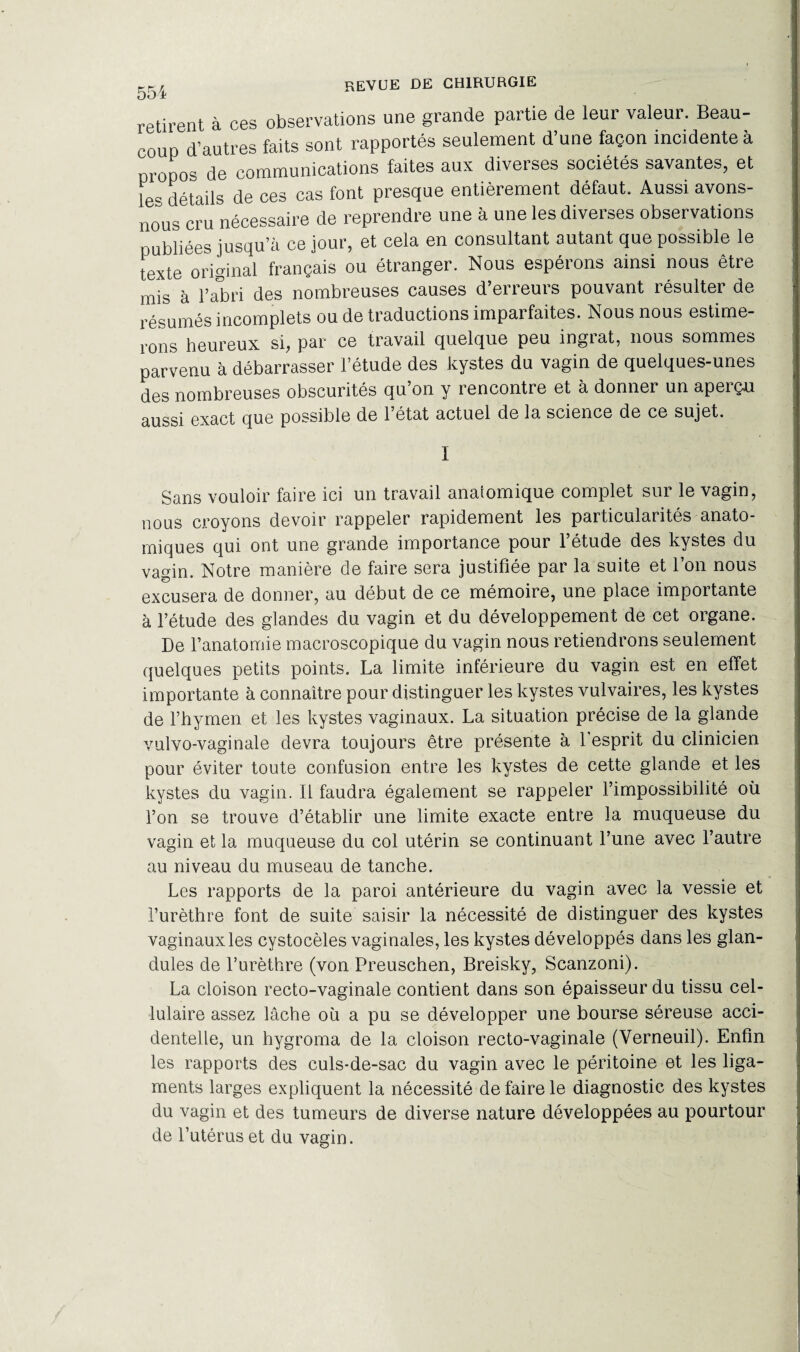 retirent à ces observations une grande partie de leur valeur. Beau¬ coup d’autres faits sont rapportés seulement d’une façon incidente à propos de communications faites aux diverses sociétés savantes, et le* détails de ces cas font presque entièrement défaut. Aussi avons- nous cru nécessaire de reprendre une à une les diverses observations publiées jusqu’à ce jour, et cela en consultant autant que possible le texte original français ou étranger. Nous espérons ainsi nous être mis à l’abri des nombreuses causes d’erreurs pouvant résulter de résumés incomplets ou de traductions imparfaites. Nous nous estime¬ rons heureux si, par ce travail quelque peu ingrat, nous sommes parvenu à débarrasser l’étude des kystes du vagin de quelques-unes des nombreuses obscurités qu’on y rencontre et à donner un aperçu aussi exact que possible de l’état actuel de la science de ce sujet. I Sans vouloir faire ici un travail anatomique complet sur le vagin, nous croyons devoir rappeler rapidement les particularités anato¬ miques qui ont une grande importance pour l’étude des kystes du vagin. Notre manière de faire sera justifiée par la suite et 1 on nous excusera de donner, au début de ce mémoire, une place importante à l’étude des glandes du vagin et du développement de cet organe. De l’anatomie macroscopique du vagin nous retiendrons seulement quelques petits points. La limite inférieure du vagin est en effet importante à connaître pour distinguer les kystes vulvaires, les kystes de l’hymen et les kystes vaginaux. La situation précise de la glande vulvo-vaginale devra toujours être présente à l'esprit du clinicien pour éviter toute confusion entre les kystes de cette glande et les kystes du vagin. Il faudra également se rappeler l’impossibilité où l’on se trouve d’établir une limite exacte entre la muqueuse du vagin et la muqueuse du col utérin se continuant l’une avec l’autre au niveau du museau de tanche. Les rapports de la paroi antérieure du vagin avec la vessie et l’urèthre font de suite saisir la nécessité de distinguer des kystes vaginaux les cystocèles vaginales, les kystes développés dans les glan- dules de l’urèthre (von Preuschen, Breisky, Scanzoni). La cloison recto-vaginale contient dans son épaisseur du tissu cel¬ lulaire assez lâche où a pu se développer une bourse séreuse acci¬ dentelle, un hygroma de la cloison recto-vaginale (Verneuil). Enfin les rapports des culs-de-sac du vagin avec le péritoine et les liga¬ ments larges expliquent la nécessité de faire le diagnostic des kystes du vagin et des tumeurs de diverse nature développées au pourtour de l’utérus et du vagin.