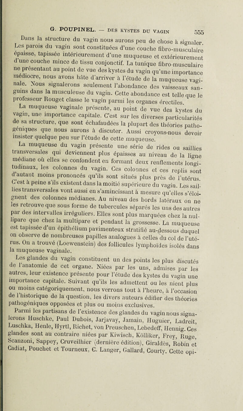 Dans la structure du vagin nous aurons peu de chose à signaler. Les parois du vagin sont constituées d’une couche fibro-musculaire épaisse, tapissée intérieurement d’une muqueuse et extérieurement d une couche mince de tissu conjonctif. La tunique fibro-musculaire ne présentant au point de vue des kystes du vagin qu’une importance médiocre, nous avons hâte d’arriver à l’étude de la muqueuse vagi¬ nale. Nous signalerons seulement l’abondance des vaisseaux san¬ guins dans la musculeuse du vagin. Cette abondance est telle que le professeur Rouget classe le vagin parmi les organes érectiles. La muqueuse vaginale présente, au point de vue des kystes du vagin, une importance capitale. C’est sur les diverses particularités e sa structure, que sont échafaudées la plupart des théories patho- gemques que nous aurons à discuter. Aussi croyons-nous devoir insister quelque peu sur l’étude de cette muqueuse. La muqueuse du vagin présente une série de rides ou saillies transversales qui deviennent plus épaisses au niveau de la ligne médiane où elles se confondent en formant deux renflements longi¬ tudinaux, les colonnes du vagin. Ces colonnes et ces replis sont d autant moins prononcés qu’ils sont situés plus près de l’utérus. C est à peine s ils existent dans la moitié supérieure du vagin. Les sail¬ lies transversales vont aussi en s’amincissant à mesure qu’elles s’éloi¬ gnent des colonnes médianes. Au niveau des bords latéraux on ne es îetrouve que sous forme de tubercules séparés les uns des autres par des intervalles irréguliers. Elles sont plus marquées chez la nul- lipare que chez la multipare et pendant la grossesse. La muqueuse est tapissée d’un épithélium pavimenteux stratifié au-dessous duquel on observe de nombreuses papilles analogues à celles du col de l’uté¬ rus. On a trouvé (Loewenstein) des follicules lymphoïdes isolés dans la muqueuse vaginale. Les glandes du vagin constituent un des points les plus discutés de 1 anatomie de cet organe. Niées par les uns, admises par les autres, leur existence présente pour l’étude des kystes du vagin une impoitance capitale. Suivant qu’ils les admettent ou les nient plus ou moins catégoriquement, nous verrons tout à l’heure, à l’occasion de 1 historique de la question, les divers auteurs édifier des théories pathogéniques opposées et plus ou moins exclusives. Paimi les partisans de 1 existence des glandes du vagin nous signa¬ lerons Huschke, Paul Dubois, Jarjavay, Jamain, Huguier, Ladreit, Luschka, Henle, Hyrtl, Richet, von Preuschen, Lebedeff, Hennig. Ces glandes sont au contraire niées par Kiwisch, Kôlliker, Frey, Ruge Scanzoni, Sappey, Cruveilhier (dernière édition), Giraldès, Robinet Cadiat, Pouchet et Tourneux, C. Langer, Gallard, Courty. Cette opi-