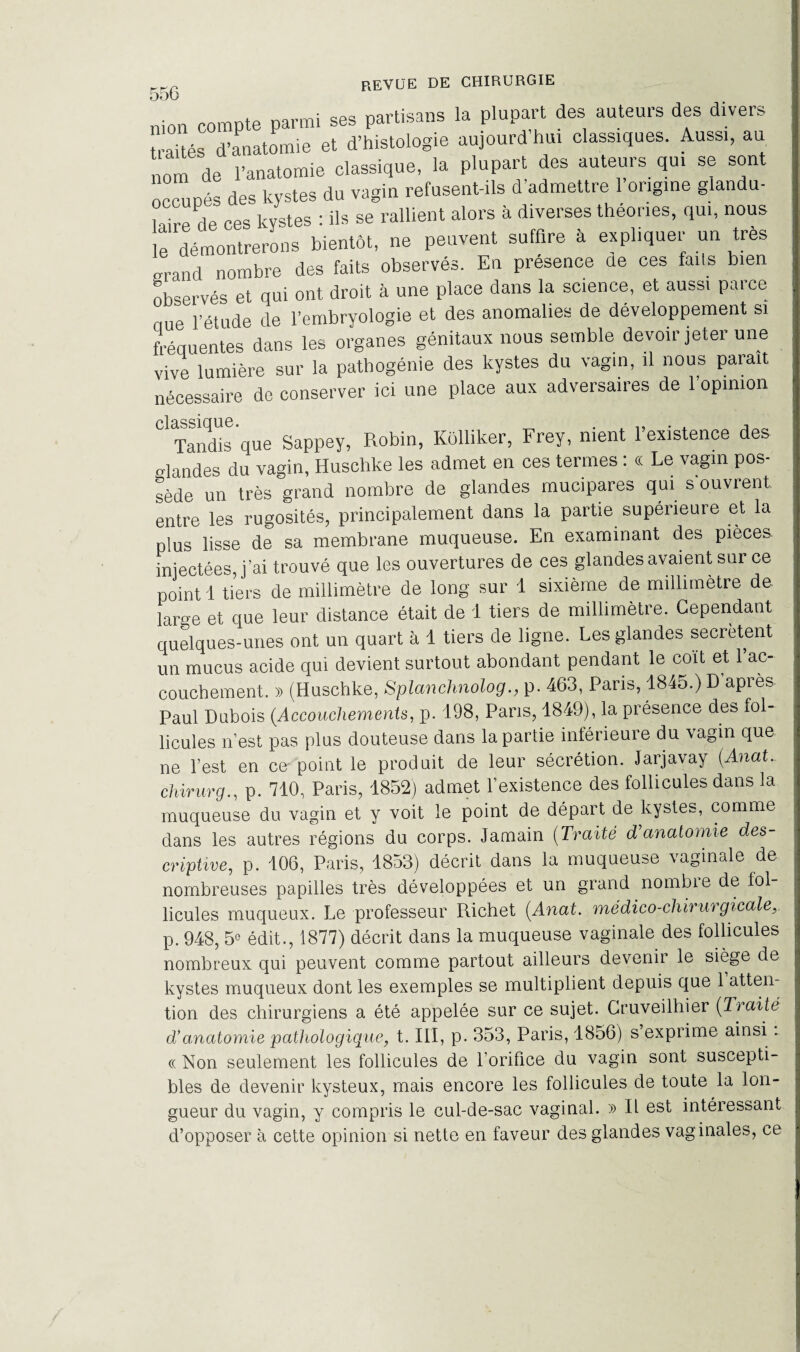 mon compte parmi ses partisans la plupart des auteurs des divers aités d’anatomie et d’histologie aujourd hui classiques. Aussi, au nom de l’anatomie classique, la plupart des auteurs qui se sont occupés des kystes du vagin refusent-ils d admettre 1 origine glandu- lnirp de ces kystes : ils se rallient alors à diverses théories, qui, nous e démontrerons bientôt, ne peuvent suffire à expliquer un très „rand nombre des faits observés. En présence de ces faits bien observés et qui ont droit à une place dans la science, et aussi parce nue l’étude de l’embryologie et des anomalies de développement si fréquentes dans les organes génitaux nous semble devoir jeter une vive lumière sur la pathogénie des kystes du vagin, il nous parait nécessaire de conserver ici une place aux adversaires de 1 opinion classique. . „ . . , Tandis que Sappey, Robin, Kôlliker, Frey, ment 1 existence des glandes du vagin, Huschke les admet en ces termes : « Le vagin pos¬ sède un très grand nombre de glandes mucipares qui s ouvrent entre les rugosités, principalement dans la partie supérieure et la plus lisse de sa membrane muqueuse. En examinant des pièces, injectées, j’ai trouvé que les ouvertures de ces glandes avaient sur ce point 1 tiers de millimètre de long sur 1 sixième de millimétré de lar^e et que leur distance était de 1 tiers de millimètre. Cependant quelques-unes ont un quart à 1 tiers de ligne. Les glandes secrétent un mucus acide qui devient surtout abondant pendant le coït et l’ac¬ couchement. » (Huschke, Splanchnologp. 463, Pans, 1845.) D après Paul Dubois (Accouchements, p. 198, Pans, 1849), la présence des fol¬ licules n’est pas plus douteuse dans la partie inférieure du vagin que ne l’est en ce point le produit de leur sécrétion. Jarjavay (Anat.. chirurg., p. 710, Paris, 1852) admet l’existence des follicules dans la muqueuse du vagin et y voit le point de départ de kystes, comme dans les autres régions du corps. Jamain (Traité d'anatomie des¬ criptive, p. 106, Paris, 1853) décrit dans la muqueuse vaginale de nombreuses papilles très développées et un grand nombie de fol¬ licules muqueux. Le professeur Richet (Anat. médico-chirurgicale, p. 948, 5e édit., 1877) décrit dans la muqueuse vaginale des follicules nombreux qui peuvent comme partout ailleurs devenir le siège de kystes muqueux dont les exemples se multiplient depuis que 1 atten¬ tion des chirurgiens a été appelée sur ce sujet. Cruveilhier (Traite d’anatomie pathologique, t. III, p. 353, Paris, 1856) s exprime ainsi - « Non seulement les follicules de l’orifice du vagin sont suscepti¬ bles de devenir kysteux, mais encore les follicules de toute la lon¬ gueur du vagin, y compris le cul-de-sac vaginal. » Il est intéressant d’opposer à cette opinion si nette en faveur des glandes vaginales, ce