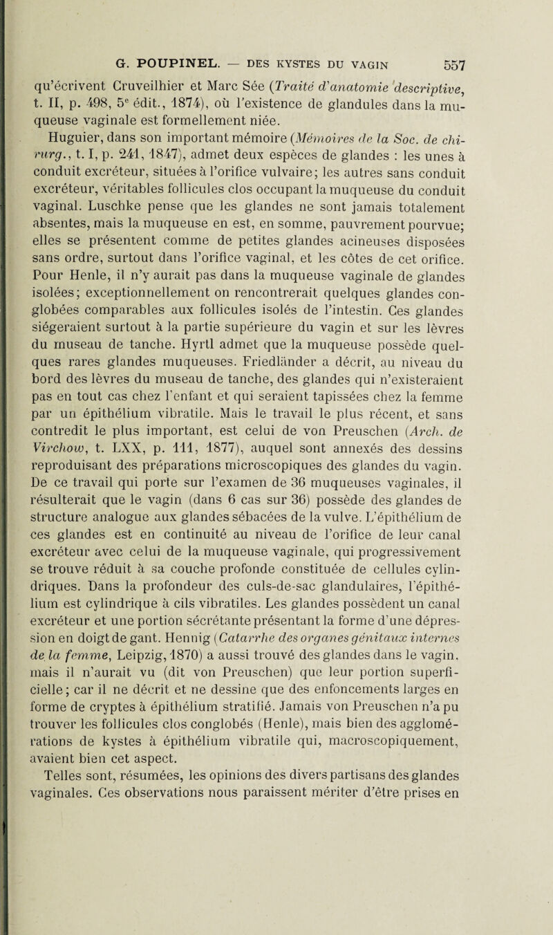 qu’écrivent Cruveilhier et Marc Sée (Traité d'anatomie descriptive, t. II, p. 498, 5e édit., 1874), où l’existence de glandules dans la mu¬ queuse vaginale est formellement niée. Huguier, dans son important mémoire (.Mémoires de la Soc. de chi- rurg., 1.1, p. 241, 1847), admet deux espèces de glandes : les unes à conduit excréteur, situées à l’orifice vulvaire; les autres sans conduit excréteur, véritables follicules clos occupant la muqueuse du conduit vaginal. Luschke pense que les glandes ne sont jamais totalement absentes, mais la muqueuse en est, en somme, pauvrement pourvue; elles se présentent comme de petites glandes acineuses disposées sans ordre, surtout dans l’orifice vaginal, et les côtes de cet orifice. Pour Henle, il n’y aurait pas dans la muqueuse vaginale de glandes isolées; exceptionnellement on rencontrerait quelques glandes con- globées comparables aux follicules isolés de l’intestin. Ces glandes siégeraient surtout à la partie supérieure du vagin et sur les lèvres du museau de tanche. Hyrtl admet que la muqueuse possède quel¬ ques rares glandes muqueuses. Friedlander a décrit, au niveau du bord des lèvres du museau de tanche, des glandes qui n’existeraient pas en tout cas chez l’enfant et qui seraient tapissées chez la femme par un épithélium vibratile. Mais le travail le plus récent, et sans contredit le plus important, est celui de von Preuschen (Arch. de Virchow, t. LXX, p. 411, 1877), auquel sont annexés des dessins reproduisant des préparations microscopiques des glandes du vagin. De ce travail qui porte sur l’examen de 36 muqueuses vaginales, il résulterait que le vagin (dans 6 cas sur 36) possède des glandes de structure analogue aux glandes sébacées de la vulve. L’épithélium de ces glandes est en continuité au niveau de l’orifice de leur canal excréteur avec celui de la muqueuse vaginale, qui progressivement se trouve réduit à sa couche profonde constituée de cellules cylin¬ driques. Dans la profondeur des culs-de-sac glandulaires, l’épithé¬ lium est cylindrique à cils vibratiles. Les glandes possèdent un canal excréteur et une portion sécrétante présentant la forme d’une dépres¬ sion en doigt de gant. Hennig (Catarrhe des organes génitaux internes de la femme, Leipzig, 1870) a aussi trouvé des glandes dans le vagin, mais il n’aurait vu (dit von Preuschen) que leur portion superfi¬ cielle ; car il ne décrit et ne dessine que des enfoncements larges en forme de cryptes à épithélium stratifié. Jamais von Preuschen n’a pu trouver les follicules clos conglobés (Henle), mais bien des agglomé¬ rations de kystes à épithélium vibratile qui, macroscopiquement, avaient bien cet aspect. Telles sont, résumées, les opinions des divers partisans des glandes vaginales. Ces observations nous paraissent mériter d’être prises en i