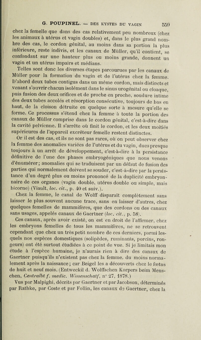 chez la femelle que dans des cas relativement peu nombreux (chez les animaux à utérus et vagin doubles) et, dans le plus grand nom¬ bre des cas, le cordon génital, au moins dans sa portion la plus inférieure, reste indivis, et les canaux de Müller, qu’il contient, se contondant sur une hauteur plus ou moins grande, donnent un vagin et un utérus impairs et médians. Telles sont donc les diverses étapes parcourues par les canaux de Müllei poui la foimation du vagin et de l’utérus chez la femme. D’abord deux tubes contigus dans un même cordon, mais distincts et venant s’ouvrir chacun isolément dans le sinus urogénital ou cloaque, puis fusion des deux orifices et de proche en proche, soudure intime des deux tubes accolés et résorption consécutive, toujours de bas en haut, de la cloison détruite en quelque sorte à mesure qu’elle se forme. Ce processus s’étend chez la femme à toute la portion des canaux de Müller comprise dans le cordon génital, c’est-à-dire dans la cavité pelvienne. Il s’arrête où finit le cordon, et les deux moitiés supérieures de l’appareil excréteur femelle restent distinctes. Or il est des cas, et ils ne sont pas rares, où on peut observer chez la femme des anomalies variées de l’utérus et du vagin, dues presque toujours à un arrêt de développement, c’est-à-dire à la persistance définitive de l’une des phases embryogéniques que nous venons d’énumérer; anomalies qui se traduisent par un défaut de fusion des parties qui normalement doivent se souder, c’est-à-dire par la persis¬ tance d’un degré plus ou moins prononcé de la duplicité embryon¬ naire de ces organes (vagin double, utérus double ou simple, mais bicorne) (Yiault, loc. cit., p. 40 et suiv.). Chez la femme, le canal de Wolff disparaît complètement sans laisser le plus souvent aucune trace, sans en laisser d’autres, chez quelques femelles de mammifères, que des cordons ou des canaux sans usages, appelés canaux de Gaertner (loc. cit., p. 58). Ces canaux, après avoir existé, on est en droit de l’affirmer, chez les embryons femelles de tous les mammifères, ne se retrouvent cependant que chez un très petit nombre de ces derniers, parmi les¬ quels nos espèces domestiques (solipèdes, ruminants, porcins, ron¬ geurs) ont été surtout étudiées à ce point de vue. Si je limitais mon étude à l’espèce humaine, je n’aurais rien à dire des canaux de Gaertner puisqu’ils n’existent pas chez la femme, du moins norma¬ lement après la naissance; car Beigel les a découverts chez le foetus de huit et neuf mois. (Entweckil d. Wolffschen Korpers beim Mens- chen, Centra/M f. medic. Wissenschatf, n° 27, 1878.) Vus par Malpighi, décrits par Gaertner et par Jacobson, déterminés par Rathke, par Goste et par Follin, les canaux de Gaertner, chez la