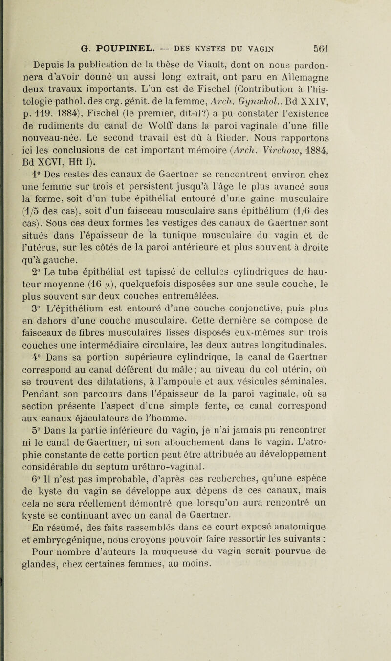 Depuis la publication de la thèse de Viault, dont on nous pardon¬ nera d’avoir donné un aussi long extrait, ont paru en Allemagne deux travaux importants. L’un est de Fischel (Contribution à l’his¬ tologie pathol. des org. génit. de la femme, Arch. Gynækol.,Bd XXIV, p. 119, 1884), Fischel (le premier, dit-il?) a pu constater l’existence de rudiments du canal de Wolff dans la paroi vaginale d’une fille nouveau-née. Le second travail est dû à Rieder. Nous rapportons ici les conclusions de cet important mémoire (Arch. Virchow, 1884, Bd XCVI, Hft I). 1° Des restes des canaux de Gaertner se rencontrent environ chez une femme sur trois et persistent jusqu’à l’âge le plus avancé sous la forme, soit d’un tube épithélial entouré d’une gaine musculaire (1/5 des cas), soit d’un faisceau musculaire sans épithélium (1/6 des cas). Sous ces deux formes les vestiges des canaux de Gaertner sont situés dans l’épaisseur de la tunique musculaire du vagin et de l’utérus, sur les côtés de la paroi antérieure et plus souvent à droite qu’à gauche. 2° Le tube épithélial est tapissé de cellules cylindriques de hau¬ teur moyenne (16 ;jl), quelquefois disposées sur une seule couche, le plus souvent sur deux couches entremêlées. 3° L'épithélium est entouré d’une couche conjonctive, puis plus en dehors d’une couche musculaire. Cette dernière se compose de faisceaux de fibres musculaires lisses disposés eux-mêmes sur trois couches une intermédiaire circulaire, les deux autres longitudinales. 4° Dans sa portion supérieure cylindrique, le canal de Gaertner correspond au canal déférent du mâle; au niveau du col utérin, où se trouvent des dilatations, à l’ampoule et aux vésicules séminales. Pendant son parcours dans l’épaisseur de la paroi vaginale, où sa section présente l’aspect d’une simple fente, ce canal correspond aux canaux éjaculateurs de l'homme. 5° Dans la partie inférieure du vagin, je n’ai jamais pu rencontrer ni le canal de Gaertner, ni son abouchement dans le vagin. L’atro¬ phie constante de cette portion peut être attribuée au développement considérable du septum uréthro-vaginal. 6° 11 n’est pas improbable, d’après ces recherches, qu’une espèce de kyste du vagin se développe aux dépens de ces canaux, mais cela ne sera réellement démontré que lorsqu’on aura rencontré un kyste se continuant avec un canal de Gaertner. En résumé, des faits rassemblés dans ce court exposé anatomique et embryogénique, nous croyons pouvoir faire ressortir les suivants : Pour nombre d’auteurs la muqueuse du vagin serait pourvue de glandes, chez certaines femmes, au moins.