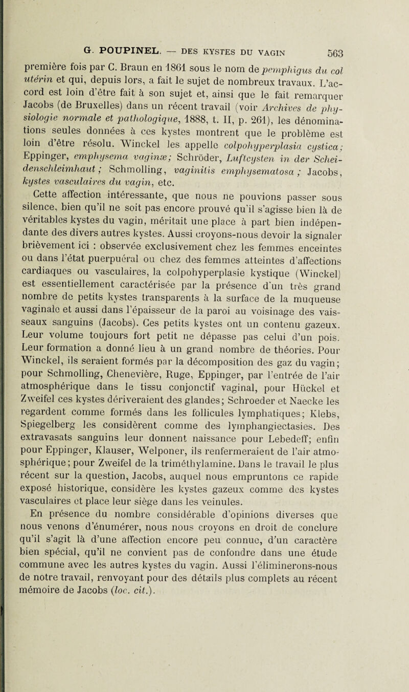 première fois par G. Braun en 1861 sous le nom depemphigus du col utérin et qui, depuis lors, a fait le sujet de nombreux travaux. L’ac¬ cord est loin d être fait à son sujet et, ainsi que le fait remarquer Jacobs (de Bruxelles) dans un récent travail (voir Archives de phy¬ siologie normale et pathologique, 1888, t. II, p. 261), les dénomina¬ tions seules données à ces kystes montrent que le problème est loin d être résolu. Winckel les appelle colpohyperplasia cystica ; Eppinger, emphysema vaginæ; Schrôder, Luftcysten in der Schei- denschleimhaut ; Schmolling, vaginitis emphysematosa ; Jacobs, kystes vasculaires du vagin, etc. Cette affection intéressante, que nous ne pouvions passer sous silence, bien qu’il ne soit pas encore prouvé qu’il s’agisse bien là de véritables kystes du vagin, méritait une place à part bien indépen¬ dante des divers autres kystes. Aussi croyons-nous devoir la signaler brièvement ici : observée exclusivement chez les femmes enceintes ou dans l’état puerpuéral ou chez des femmes atteintes d’affections cardiaques ou vasculaires, la colpohyperplasie kystique (Winckel) est essentiellement caractérisée par la présence d'un très grand nombre de petits kystes transparents à la surface de la muqueuse vaginale et aussi dans l’épaisseur de la paroi au voisinage des vais¬ seaux sanguins (Jacobs). Ges petits kystes ont un contenu gazeux. Leur volume toujours fort petit ne dépasse pas celui d’un pois. Leur formation a donné lieu à un grand nombre de théories. Pour Winckel, ils seraient formés par la décomposition des gaz du vagin; pour Schmolling, Chenevière, Ruge, Eppinger, par l’entrée de l’air atmosphérique dans le tissu conjonctif vaginal, pour Hückel et Zweifel ces kystes dériveraient des glandes; Schroeder et Naecke les regardent comme formés dans les follicules lymphatiques; Klebs, Spiegelberg les considèrent comme des lymphangiectasies. Des extravasats sanguins leur donnent naissance pour Lebedeff; enfin pour Eppinger, Klauser, Welponer, ils renfermeraient de l’air atmo¬ sphérique; pour Zweifel de la triméthylamine. Bans le travail le plus récent sur la question, Jacobs, auquel nous empruntons ce rapide exposé historique, considère les kystes gazeux comme dos kystes vasculaires et place leur siège dans les veinules. En présence du nombre considérable d’opinions diverses que nous venons d’énumérer, nous nous croyons en droit de conclure qu’il s’agit là d’une affection encore peu connue, d’un caractère bien spécial, qu’il ne convient pas de confondre dans une étude commune avec les autres kystes du vagin. Aussi l’éliminerons-nous de notre travail, renvoyant pour des détails plus complets au récent mémoire de Jacobs (loc. cit.).