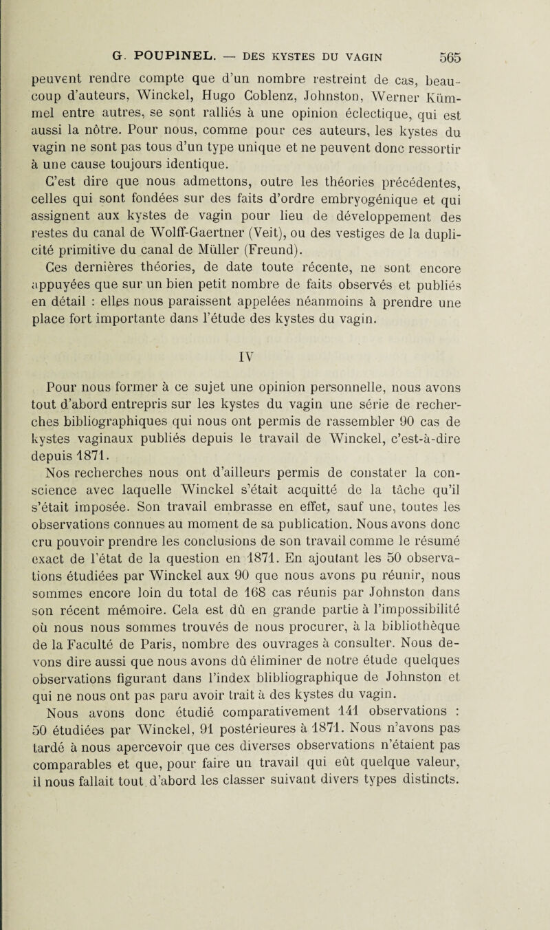 peuvent rendre compte que d’un nombre restreint de cas, beau¬ coup d’auteurs, Winckel, Hugo Goblenz, Johnston, Werner Küm- mel entre autres, se sont ralliés à une opinion éclectique, qui est aussi la nôtre. Pour nous, comme pour ces auteurs, les kystes du vagin ne sont pas tous d’un type unique et ne peuvent donc ressortir à une cause toujours identique. C’est dire que nous admettons, outre les théories précédentes, celles qui sont fondées sur des faits d’ordre embryogénique et qui assignent aux kystes de vagin pour lieu de développement des restes du canal de Wolff-Gaertner (Veit), ou des vestiges de la dupli¬ cité primitive du canal de Müller (Freund). Ces dernières théories, de date toute récente, ne sont encore appuyées que sur un bien petit nombre de faits observés et publiés en détail : elles nous paraissent appelées néanmoins à prendre une place fort importante dans l’étude des kystes du vagin. IV Pour nous former à ce sujet une opinion personnelle, nous avons tout d’abord entrepris sur les kystes du vagin une série de recher¬ ches bibliographiques qui nous ont permis de rassembler 90 cas de kystes vaginaux publiés depuis le travail de Winckel, c’est-à-dire depuis 1871. Nos recherches nous ont d’ailleurs permis de constater la con¬ science avec laquelle Winckel s’était acquitté do la tâche qu’il s’était imposée. Son travail embrasse en effet, sauf une, toutes les observations connues au moment de sa publication. Nous avons donc cru pouvoir prendre les conclusions de son travail comme le résumé exact de l’état de la question en 1871. En ajoutant les 50 observa¬ tions étudiées par Winckel aux 90 que nous avons pu réunir, nous sommes encore loin du total de 168 cas réunis par Johnston dans son récent mémoire. Cela est dû en grande partie à l’impossibilité où nous nous sommes trouvés de nous procurer, à la bibliothèque de la Faculté de Paris, nombre des ouvrages à consulter. Nous de¬ vons dire aussi que nous avons dû éliminer de notre étude quelques observations figurant dans l’index blibliographique de Johnston et qui ne nous ont pas paru avoir trait à des kystes du vagin. Nous avons donc étudié comparativement 141 observations : 50 étudiées par Winckel, 91 postérieures à 1871. Nous n’avons pas tardé à nous apercevoir que ces diverses observations n’étaient pas comparables et que, pour faire un travail qui eût quelque valeur, il nous fallait tout d’abord les classer suivant divers types distincts.