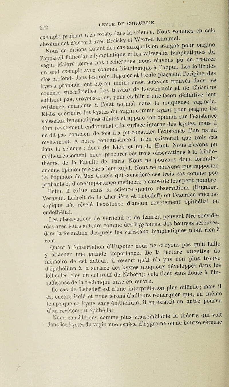 , , . n>pn existe dans la science. Nous sommes en cela exemple pro Breiskv et Werner Kümmel. absolument d acco ^ ^ auxquels on assigne pour origine N°“Seiinfolliculaire lymphatique et les vaisseaux lymphatiques du i appaieil nos recherches nous n’avons pu en trouver Vagseul exemple avec examen histologique à l’appui. Les follicules clos profonds dans lesquels Huguier et Henle plaçaient l'origine des f ont été au moins aussi souvent trouves dans les kî&tehSpsP1s°uDerficielles. Les travaux de Lœwenstein et de Chiari ne suffisent pas, croyons-nous, pour établir d’une façon définitive leur existence constante à l’état normal dans la muqueuse vagina . Klebs considère les kystes du vagin comme ayant poui origine vaisseaux lymphatiques dilatés et appuie son opinion sur 1 existence l ùn revêtement endothélial à la surface interne des kystes, mais ü Je dit pas combien de fois il a pu constater l’existence d’un pare, revêtement A notre connaissance il n’en existerait que trois ca dans la science : deux de Klob et un de Hunt. Nous n’avons pu malheureusement nous procurer ces trois observations a la bii thèque de la Faculté de Paris. Flous ne pouvons donc formu aucune opinion précise à leur sujet. Nous ne pouvons que rapporter ici l’opinion de Max Graefe qui considère ces trois cas comme peu probants et d’une importance médiocre à cause de leur petit nombre. Enfin il existe dans la science quatre observations (Huguiei, Verneuü, Ladreit de la Charrière et Lebedeff) où l’examen micros¬ copique n’a révélé l’existence d’aucun revêtement épithélial ou endothélial. .A, Les observations de Verneuil et de Ladreit peuvent etre conside- rées avec leurs auteurs comme des hygromas, des bourses sereuses, dans la formation desquels les vaisseaux lymphatiques n ont rien a voir. Quant à l’observation d’Huguier nous ne croyons pas qu il taille y attacher une grande importance. De la lecture attentive u mémoire de cet auteur, il ressort qu il n a pas non plus trouve d épithélium à la surface des kystes muqueux développés dans les follicules clos du col (œuf de Naboth) ; cela tient sans doute à l’in¬ suffisance de la technique mise en œuvre. . Le cas de Lebedeff est d’une interprétation plus difficile; mais il est encore isolé et nous ferons d’ailleurs remarquer que, en même temps que ce kyste sans épithélium, il en existait un autre pourvu d’un revêtement épithélial. Nous considérons comme plus vraisemblable la théorie qui voit dans les kystes du vagin une espèce d’hygroma ou de bourse séreuse