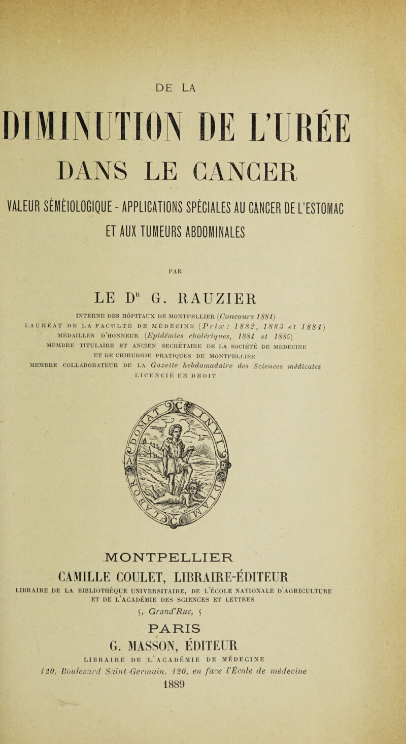 DE LA DE L’URÉE DANS LE CANCER VA-LEUR SÉMÉIOLOGIQUE - APPLICATIONS SPÈCIALES AU CANCER DE L’ESTOMAC ET AUX TUMEURS ABDOMINALES PAR LE DK G. RAUZIER INTERNE DES HÔPITAUX DE MONTPELLIER {Concours 1881) LAUREAT DE LA FACULTÉ DE MÉDECINE {Prix : 1882, 1883 et 1884) médailles d’honneur {Epidémies cholériques, 1884 et 1885) MEMBRE TITULAIRE ET ANCIEN SECRÉTAIRE DE LA SOCIÉTÉ DE MÉDECINE ET DE CHIRURGIE PRATIQUES DE MONTPELLIER membre collaborateur de la Gazelle hebdomadaire des Sciences médicales LICENCIÉ EN DROIT MONTPELLIER CAMILLE COIJLET, LIBRAIRE-ÉDITEUR LIBRAIRE DE LA BIBLIOTHÈQUE UNIVERSITAIRE, DE L’ÉCOLE NATIONALE D’AGRICULTURE ET DE L’ACADÉMIE DES SCIENCES ET LETTRES 5;, Grand’Rue, 5 PARIS G. MASSON, ÉDITEUR LIBRAIRE DE L’ACADÉMIE DE MÉDECINE 4.20, Boulevard Saint-Germain, 420, en face l’École de médecine 1889