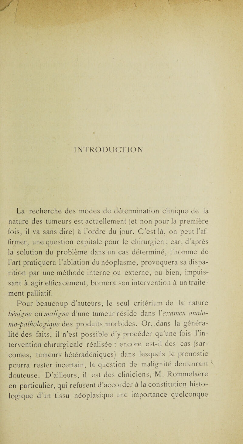 INTRODUCTION La recherche des modes de détermination clinique de la nature des tumeurs est actuellement (et non pour la première fois, il va sans dire) à l’ordre du jour. C’est là, on peut l’af¬ firmer, une question capitale pour le chirurgien ; car, d’après la solution du problème dans un cas déterminé, l’homme de l’art pratiquera l’ablation du néoplasme, provoquera sa dispa¬ rition par une méthode interne ou externe, ou bien, impuis¬ sant à agir efficacement, bornera son intervention à un traite¬ ment palliatif. Pour beaucoup d’auteurs, le seul critérium de la nature bénigne ou maligne d’une tumeur réside dans Y examen anato- mo-pathologique des produits morbides. Or,.dans la généra¬ lité des faits, il n’est possible d’y procéder qu’une fois l’in¬ tervention chirurgicale réalisée : encore est-il des cas (sar¬ comes, tumeurs hétéradéniques) dans lesquels le pronostic pourra rester incertain, la question de malignité demeurant douteuse. D’ailleurs, il est des cliniciens, M. Rommelaere en particulier, qui refusent d’accorder à la constitution histo¬ logique d’un tissu néoplasique une importance quelconque