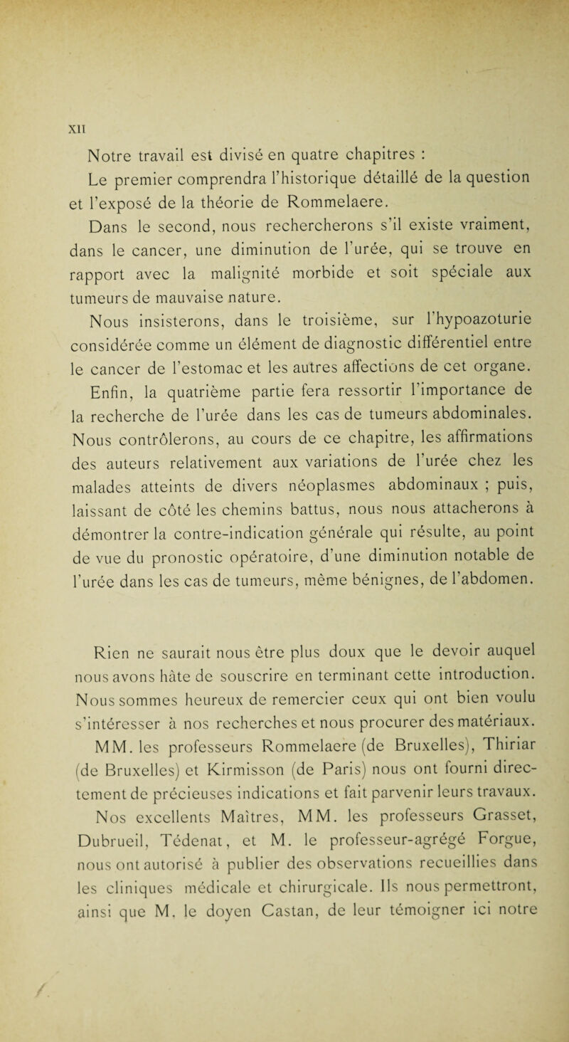 Notre travail est divisé en quatre chapitres : Le premier comprendra l’historique détaillé de la question et l’exposé de la théorie de Rommelaere. Dans le second, nous rechercherons s’il existe vraiment, dans le cancer, une diminution de l’urée, qui se trouve en rapport avec la malignité morbide et soit spéciale aux tumeurs de mauvaise nature. Nous insisterons, dans le troisième, sur l'hypoazoturie considérée comme un élément de diagnostic différentiel entre le cancer de l’estomac et les autres affections de cet organe. Enfin, la quatrième partie fera ressortir l’importance de la recherche de l’urée dans les cas de tumeurs abdominales. Nous contrôlerons, au cours de ce chapitre, les affirmations des auteurs relativement aux variations de l’urée chez les malades atteints de divers néoplasmes abdominaux ; puis, laissant de côté les chemins battus, nous nous attacherons à démontrer la contre-indication générale qui résulte, au point de vue du pronostic opératoire, d’une diminution notable de l’urée dans les cas de tumeurs, même bénignes, de l’abdomen. Rien ne saurait nous être plus doux que le devoir auquel nous avons hâte de souscrire en terminant cette introduction. Nous sommes heureux de remercier ceux qui ont bien voulu s'intéresser à nos recherches et nous procurer des matériaux. MM. les professeurs Rommelaere (de Bruxelles), Thiriar (de Bruxelles) et Kirmisson (de Paris) nous ont fourni direc¬ tement de précieuses indications et fait parvenir leurs travaux. Nos excellents Maîtres, MM. les professeurs Grasset, Dubrueil, Tédenat, et M. le professeur-agrégé Forgue, nous ont autorisé à publier des observations recueillies dans les cliniques médicale et chirurgicale. Ils nous permettront, ainsi que M. le doyen Castan, de leur témoigner ici notre