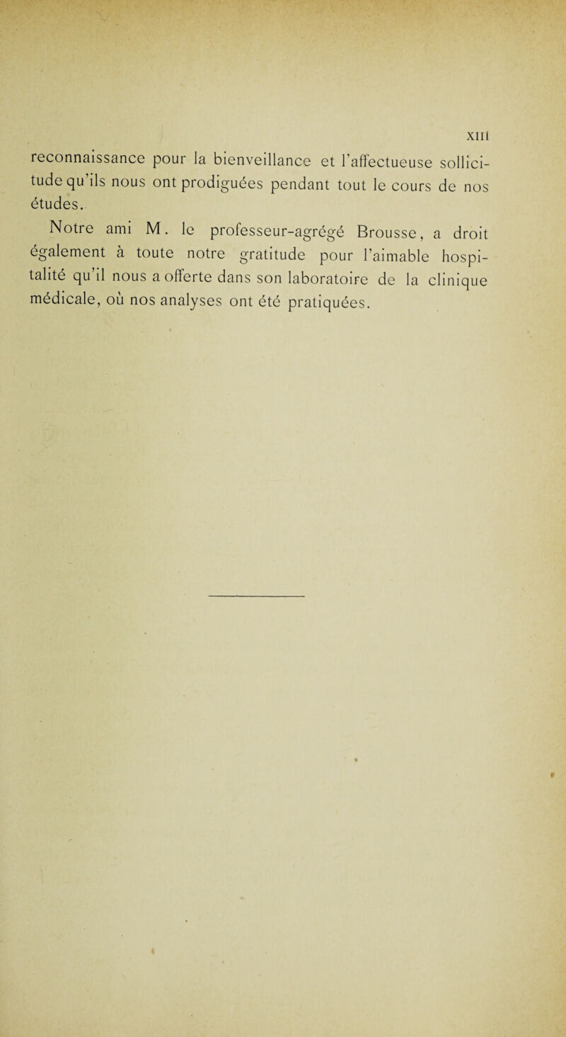 reconnaissance pour la bienveillance et l’affectueuse sollici¬ tude qu ils nous ont prodiguées pendant tout le cours de nos études. Notre ami M. le professeur-agrégé Brousse, a droit également à toute notre gratitude pour l’aimable hospi¬ talité qu il nous a offerte dans son laboratoire de la clinique médicale, où nos analyses ont été pratiquées.