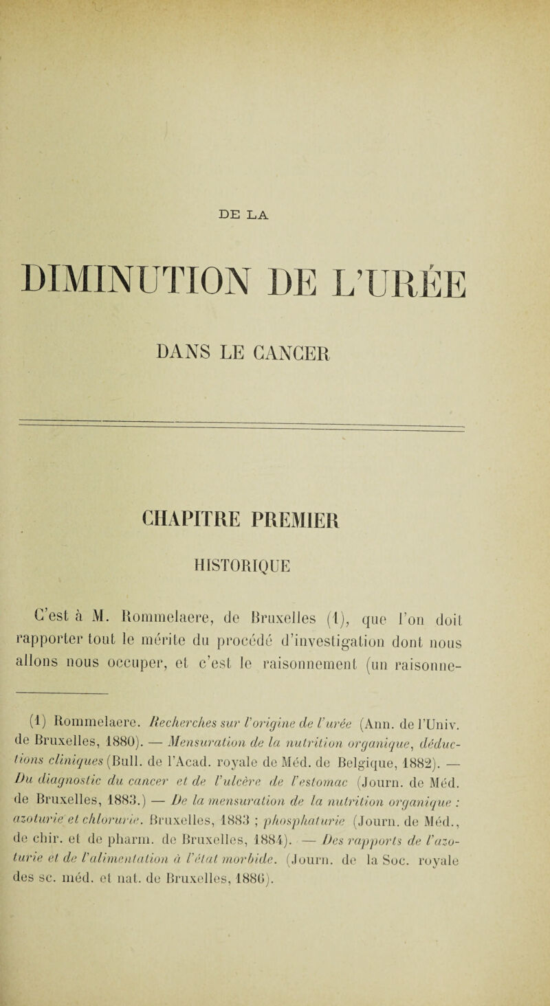 DE LA DIMINUTION DE L’URÉE DANS LE CANCER CHAPITRE PREMIER HISTORIQUE C’est à M. Rommelaere, de Bruxelles (1), que Ton doit rapporter tout le mérite du procédé d’investigation dont nous allons nous occuper, et c’est le raisonnement (un raisonne- (1) Rommelaere. Recherches sur Vorigine de l’urée (Ann. de TUniv. de Bruxelles, 1880). — Men suration de la nutrition organique, déduc¬ tions cliniques (Bull, cle l’Acad. royale de Méd. de Belgique, 1882). — Du diagnostic du cancer et de l’ulcère de l'estomac (Journ. de Méd. de Bruxelles, 1883.) — De la mensuration de la nutrition organique : azoturie et chlorurie. Bruxelles, 1883 ; pkosphaturie (Journ. de Méd., de chir. et de pharm. de Bruxelles, 1884). — Des rapports de l’azo- turie et de Valimentation à l'état morbide. (Journ. de la Soc. royale des sc. méd. et nat. de Bruxelles, 1880).