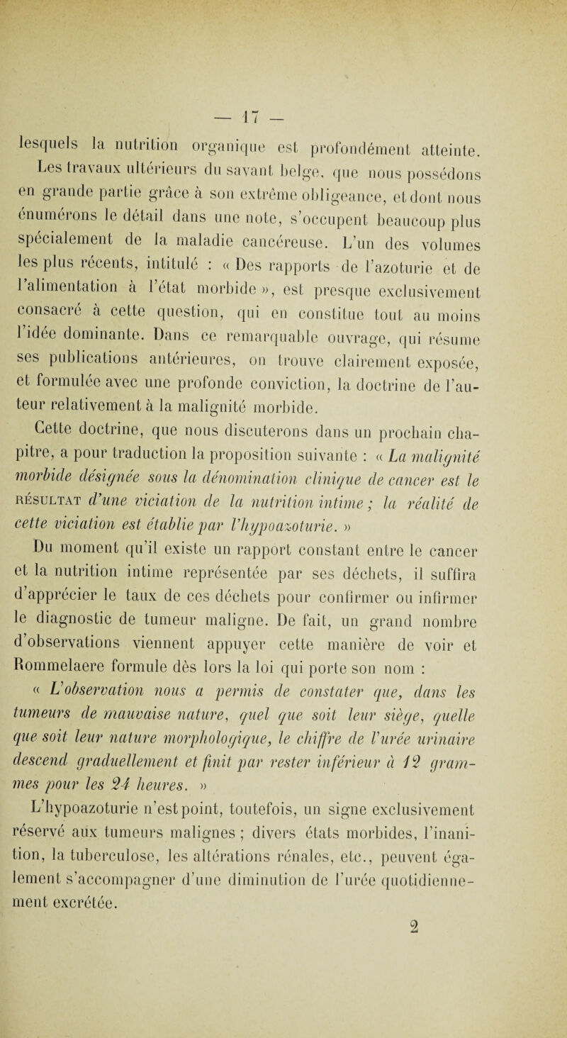 lesquels la nutrition organique est profondément atteinte. Les travaux ultérieurs du savant belge, que nous possédons en grande partie grâce à son extrême obligeance, et dont nous énumérons le détail dans une note, s’occupent beaucoup plus spécialement de la maladie cancéreuse. L’un des volumes les plus lecents, intitule ! « Des rapports de l’azoturie et de 1 alimentation a 1 état morbide », est presque exclusivement consacie à cette question, qui en constitue tout au moins 1 idée dominante. Dans ce remarquable ouvrage, qui résume ses publications antérieures, on trouve clairement exposée, et formulée avec une profonde conviction, la doctrine de l’au¬ teur relativement à la malignité morbide. Cette doctrine, que nous discuterons dans un prochain cha¬ pitre, a pour traduction la proposition suivante : « La malignité morbide désignée sous la dénomination clinique de cancer est le résultat d’une viciation de la nutrition intime ; la réalité de cette viciation est établie par l’hypoazoturie. » Du moment qu’il existe un rapport constant entre le cancer et la nutrition intime représentée par ses déchets, il suffira d apprécier le taux de ces déchets pour confirmer ou infirmer le diagnostic de tumeur maligne. De fait, un grand nombre d’observations viennent appuyer cette manière de voir et Rommelaere formule dès lors la loi qui porte son nom : « L observation nous a permis de constater que, dans les tumeurs de mauvaise nature, quel que soit leur siège, quelle que soit leur nature morphologique, le chiffre de durée urinaire descend graduellement et finit par rester inférieur à 13 gram¬ mes pour les 34 heures. » L’hypoazoturie n’est point, toutefois, un signe exclusivement réservé aux tumeurs malignes ; divers états morbides, l’inani¬ tion, la tuberculose, les altérations rénales, etc., peuvent éga¬ lement s’accompagner d’une diminution de l’urée quotidienne¬ ment excrétée.