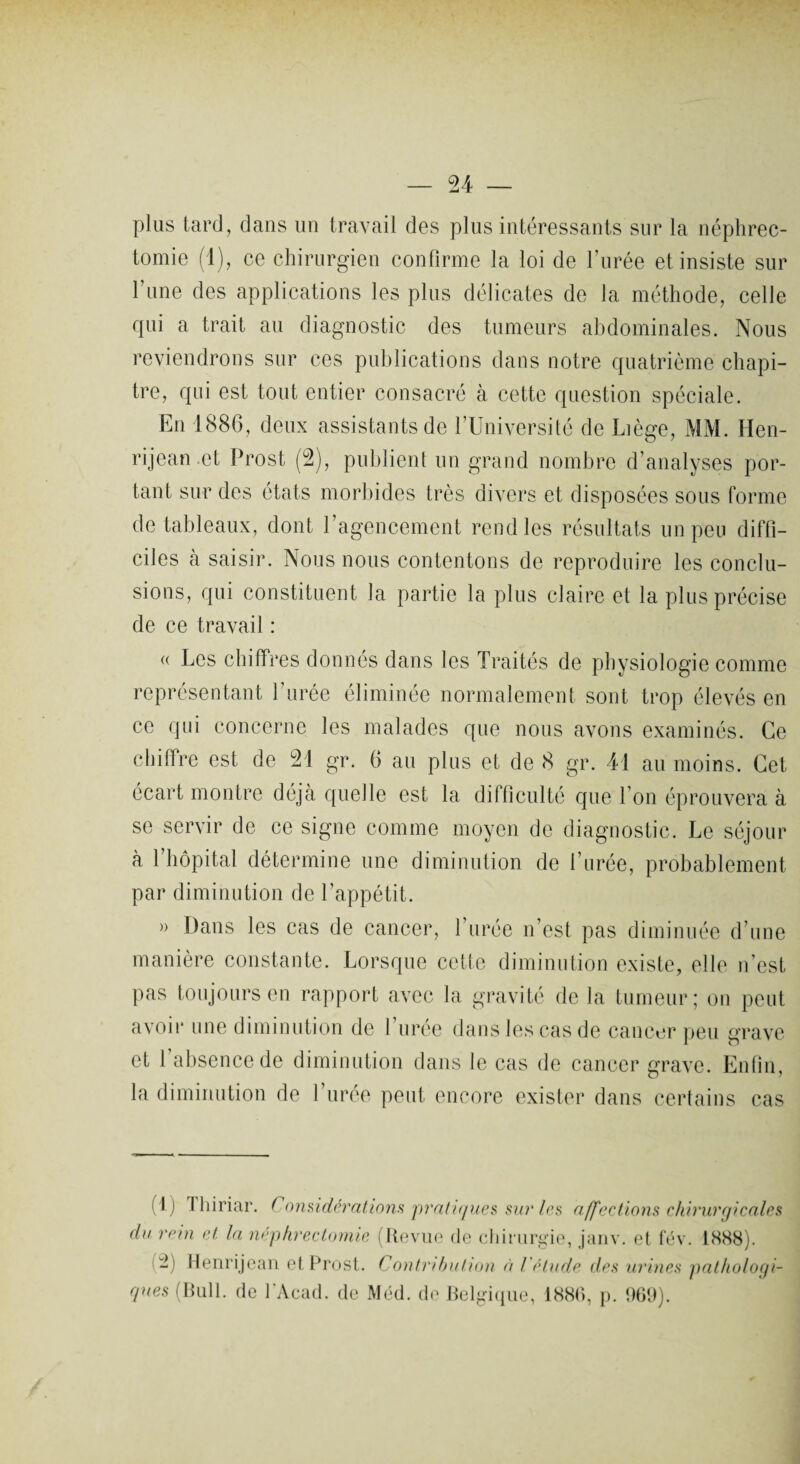 plus lard, dans un travail des plus intéressants sur la néphrec¬ tomie (1), ce chirurgien confirme la loi de l’urée et insiste sur l’une des applications les plus délicates de la méthode, celle qui a trait au diagnostic des tumeurs abdominales. Nous reviendrons sur ces publications dans notre quatrième chapi¬ tre, qui est tout entier consacré à cette question spéciale. En 1886, deux assistants de l’Université de Liège, MM. Hen- rijean et Prost (2), publient un grand nombre d’analyses por¬ tant sur des états morbides très divers et disposées sous forme de tableaux, dont l’agencement rend les résultats un peu diffi¬ ciles à saisir. Nous nous contentons de reproduire les conclu¬ sions, qui constituent la partie la plus claire et la plus précise de ce travail : « Les chiffres donnés dans les Traités de physiologie comme représentant l’urée éliminée normalement sont trop élevés en ce qui concerne les malades que nous avons examinés. Ce chiffre est de 21 gr. 6 au plus et de 8 gr. 41 au moins. Cet écart montre déjà quelle est la difficulté que I on éprouvera à se servir de ce signe comme moyen de diagnostic. Le séjour à 1 hôpital détermine une diminution de l’urée, probablement par diminution de l’appétit. » Dans les cas de cancer, 1 urée n’est pas diminuée d’une manière constante. Lorsque cette diminution existe, elle n’est pas toujours en rapport avec la gravité de la tumeur; on peut avoir une diminution de 1 uree dans les cas de cancer peu grave et 1 absence de diminution dans le cas de cancer grave. Enfin, la diminution de 1 uree peut encore exister dans certains cas (1) 1 hiriar. Considérations pratiques sur 1rs affections chirurgicales du rein et la néphrectomie (Revue de chirurgie, janv. et fév. 1888). (2) Henrijean et Prost. Contribution à ! étude des urines pathologi¬ ques (Bull, de l’Acad. de Méd. de Belgique, 1880, p. 069).