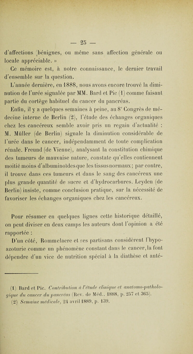 d’affections !bénignes, ou même sans affection générale on locale appréciable. » Ce mémoire est, à notre connaissance, le dernier travail d’ensemble sur la question. L’année dernière, en 1888, nous avons encore trouvé la dimi¬ nution de l’urée signalée par MM. Bard et Pic (1) comme faisant partie du cortège habituel du cancer du pancréas. Enfin, il y a quelques semaines à peine, au 8e Congrès de mé¬ decine interne de Berlin (2), l’étude des échanges organiques chez les cancéreux semble avoir pris un regain d’actualité : M. Miiller (de Berlin) signale la diminution considérable de l’urée dans le cancer, indépendamment de toute complication rénale. Freund (de Vienne), analysant la constitution chimique des tumeurs de mauvaise nature, constate qu’elles contiennent moitié moins d’albuminoïdes que les tissusnormaux; par contre, il trouve dans ces tumeurs et dans le sang des cancéreux une plus grande quantité de sucre et d’hydrocarbures. Leyden (de Berlin) insiste, comme conclusion pratique, sur la nécessité de favoriser les échanges organiques chez les cancéreux. Pour résumer en quelques lignes cette historique détaillé, on peut diviser en deux camps les auteurs dont l’opinion a été rapportée : D’un côté, Bommelaere et ses partisans considèrent 1 hypo- azoturie comme un phénomène constant dans le cancer, la font dépendre d’un vice de nutrition spécial à la diathèse et anté- (1) Bard et Pic. Contribution à l’étude clinique et anatomo-patholo- gique du cancer du pancréas (Rev. de Med., 1888, p. 257 et 365). (2) Semaine médicale, 24 avril 1889, p. 139.