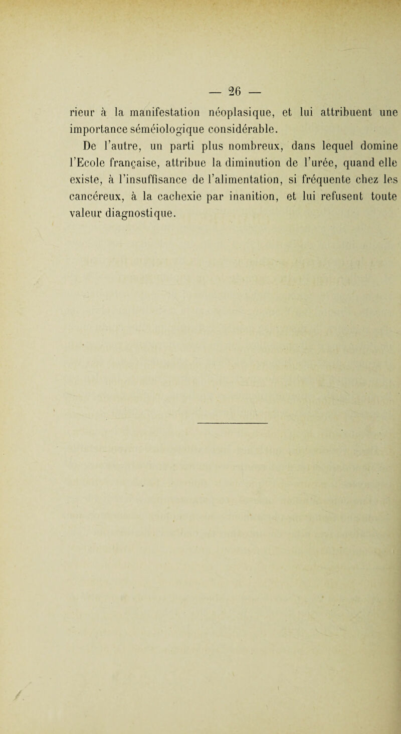 rieur à la manifestation néoplasique, et lui attribuent une importance séméiologique considérable. De l’autre, un parti plus nombreux, dans lequel domine l’Ecole française, attribue la diminution de l’urée, quand elle existe, à l'insuffisance de l’alimentation, si fréquente chez les cancéreux, à la cachexie par inanition, et lui refusent toute valeur diagnostique.