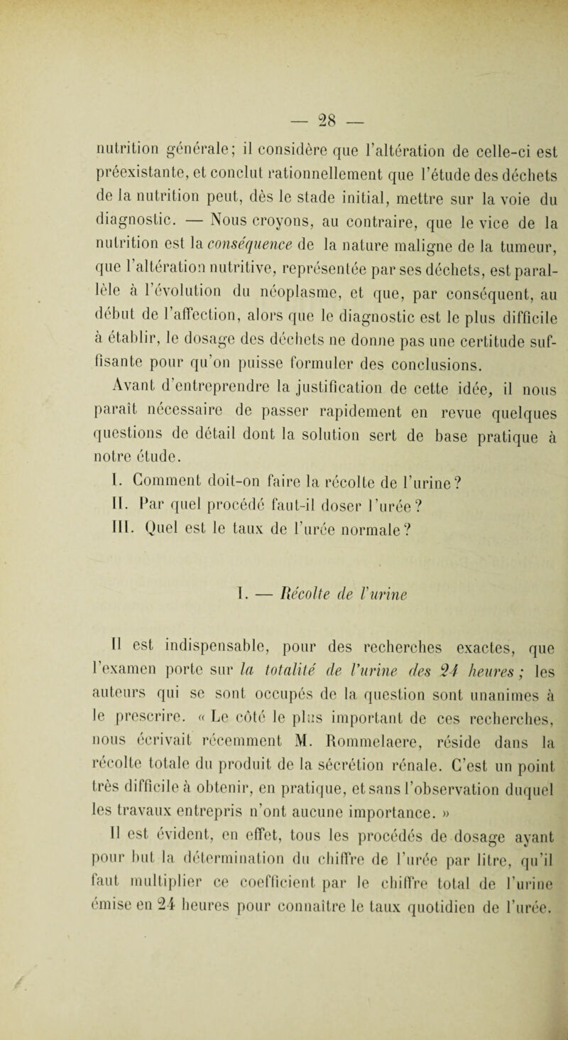 nutrition générale; il considère que l’altération de celle-ci est préexistante, et conclut rationnellement que l’étude des déchets de la nutrition peut, dès le stade initial, mettre sur la voie du diagnostic. — Nous croyons, au contraire, que le vice de la nutrition est la conséquence de la nature maligne de la tumeur, que 1 altération nutritive, représentée par ses déchets, est paral¬ lèle à l’évolution du néoplasme, et que, par conséquent, au début de l’affection, alors que le diagnostic est le plus difficile à établir, le dosage des déchets ne donne pas une certitude suf¬ fisante pour qu’on puisse formuler des conclusions. Avant d’entreprendre la justification de cette idée, il nous paraît nécessaire de passer rapidement en revue quelques questions de détail dont la solution sert de base pratique à notre étude. I. Gomment doit-on faire la récolte de l’urine? II. Par quel procédé faut-il doser l’urée? III. Quel est le taux de l’urée normale? I. — Récolte de F urine Il est indispensable, pour des recherches exactes, que 1 examen porte sur la totalité de Vurine des *24 heures ; les auteurs qui se sont occupés de la question sont unanimes à le prescrire. « Le côté le plus important de ces recherches, nous écrivait récemment M. Rommelaere, réside dans la récolte totale du produit de la sécrétion rénale. C’est un point très difficile à obtenir, en pratique, et sans l’observation duquel les travaux entrepris n’ont aucune importance. » Il est évident, en effet, tous les procédés de dosage ayant pour but la détermination du chiffre de l’urée par litre, qu’il laut multiplier ce coefficient par le chiffre total de l’urine émise en 24 heures pour connaître le taux quotidien de l’urée.