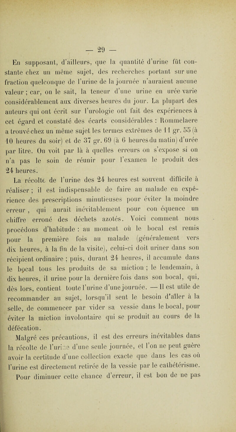 En supposant, d’ailleurs, que la quantité d’urine fût con¬ stante chez un même sujet, des recherches portant sur une fraction quelconque de l’urine de la journée n’auraient aucune valeur ; car, on le sait, la teneur d’une urine en urée varie considérablement aux diverses heures du jour. La plupart des auteurs qui ont écrit sur l’urologie ont fait des expériences à cet égard et constaté des écarts considérables : Rommelaere a trouvé chez un même sujet les termes extrêmes de 11 gr. 55 (à 10 heures du soir) et de 37 gr. 69 (à 6 heures du matin) d’urée par litre. On voit par là à quelles erreurs on s’expose si on n’a pas le soin de réunir pour l’examen le produit des 24 heures. La récolte de l’urine des 24 heures est souvent difficile à réaliser ; il est indispensable de faire au malade en expé¬ rience des prescriptions minutieuses pour éviter la moindre erreur , qui aurait inévitablement pour cou équence un chiffre erroné des déchets azotés. Voici comment nous procédons d’habitude : au moment où le bocal est remis pour la première fois au malade (généralement vers dix heures, à la fin de la visite), celui-ci doit uriner dans son récipient ordinaire ; puis, durant 24 heures, il accumule dans le bpcal tous les produits de sa miction ; le lendemain, à dix heures, il urine pour la dernière fois dans son bocal, qui, dès lors, contient toute l’urine d’une journée. — Il est utile de recommander au sujet, lorsqu’il sent le besoin d’aller à la selle, de commencer par vider sa vessie dans le bocal, pour éviter la miction involontaire qui se produit au cours de la défécation. Malgré ces précautions, il est des erreurs inévitables dans la récolte de l’urine d’une seule journée, et l’on ne peut guère avoir la certitude d’une collection exacte que dans les cas où l’urine est directement retirée de la vessie par le cathétérisme. Pour diminuer cette chance d’erreur, il est bon de ne pas